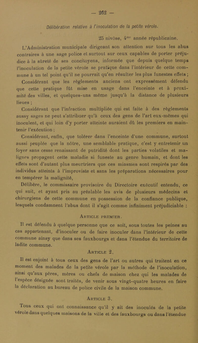 Délibération relative à l'inoculation de la petite vérole. 25 nivôse, 4'” année républicaine. L’Administration municipale dirigeant son attention sur tous les abus contraires à une sage police et surtout sur ceux capables de porter préju- dice à la sûreté de ses concitoyens, informée que depuis quelque temps l’inoculation de la petite vérole se pratique dans l’intérieur de cette com- mune à un tel point qu’il ne pourrait qu’en résulter les plus funestes effets; Considérant que les règlements anciens ont expressément défendu que cette pratique fût mise en usage dans l’enceinte et à proxi- mité des villes, et quelques-uns même jusqu’à la distance de plusieurs lieues ; Considérant que l’infraction multipliée qui est faite à des règlements aussy sages ne peut s’attribuer qu’à ceux des gens de l’art eux-mêmes qui inoculent, et qui loin d’y porter atteinte auraient dû les premiers en main- tenir l’exécution ; Considérant, enfin, que tolérer dans l’enceinte d’une commune, surtout aussi peuplée que la nôtre, une semblable pratique, c’est y entretenir un foyer sans cesse renaissant de putridité dont les parties volatiles et ma- lignes propagent celte maladie si funeste au genre humain, et dont les effels sont d'autant plus meurtriers que ces miasmes sont respirés par des individus atteints à l’improviste et sans les préparations nécessaires pour en tempérer la malignité, Délibère, le commissaire provisoire du Directoire exécutif entendu, ce qui suit, et ayant pris au préalable les avis de plusieurs médecins et chirurgiens de cette commune en possession de la confiance publique, lesquels condamnent l’abus dont il s’agit comme infiniment préjudiciable : Article premier. Il est défendu à quelque personne que ce soit, sous toutes les peines au cas appartenant, d’inoculer ou de faire inoculer dans l’intérieur de cette commune ainsy que dans ses fauxbourgs et dans l’étendue du territoire de ladite commune. Article 2. Il est enjoint à tous ceux des gens de l’art ou autres qui traitent en ce moment des malades de la petite vérole par la méthode de l’inoculation, ainsi qu’aux pères, mères ou chefs de maison chez qui les malades de 1 espèce désignée sont traités, de venir sous vingt-quatre heures en faire la déclaration au bureau de police civile de la maison commune. Article 3. Tous ceux qui ont connaissance qu’il y ait des inoculés de la petite vérole dans quelques maisons de la ville et des fauxbourgs ou dans l’étendue