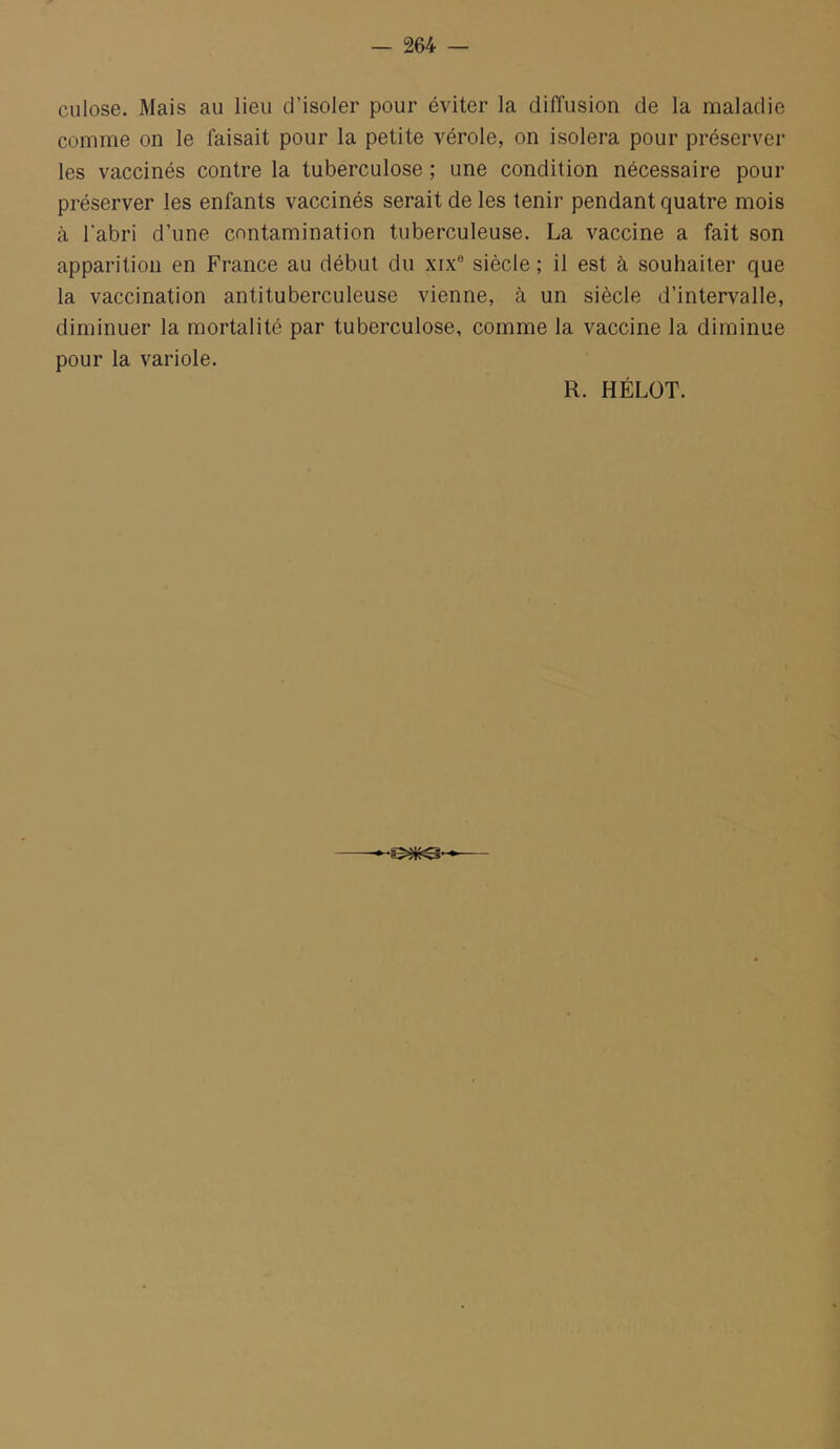 culose. Mais au lieu d’isoler pour éviter la diffusion de la maladie comme on le faisait pour la petite vérole, on isolera pour préserver les vaccinés contre la tuberculose ; une condition nécessaire pour préserver les enfants vaccinés serait de les tenir pendant quatre mois à l'abri d’une contamination tuberculeuse. La vaccine a fait son apparition en France au début du xix® siècle ; il est à souhaiter que la vaccination antituberculeuse vienne, à un siècle d’intervalle, diminuer la mortalité par tuberculose, comme la vaccine la diminue pour la variole. R. HÉLÜT.