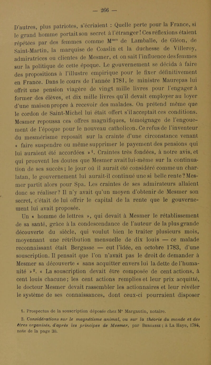 — “266 — D’autres, plus patriotes, s’écriaient : Quelle perte pour la France, si le grand homme portait son secret à l’étranger ! Ces réflexions étaient répétées par des femmes comme M™ de Lamballe, de Gléon, de Saint-Martin, la marquise de Coaslin et la duchesse de Villeroy, admiratrices ou clientes de Mesmer, et on sait l’influence des femmes sur la politique de cetle époque. Le gouvernement se décida à faire des propositions à l’illustre empirique pour le fixer définitivement en France. Dans le cours de l’année 1781, le ministre Maurepas lui offrit une pension viagère de vingt mille livres pour l’engager à former des élèves, et dix mille livres qu’il devait employer au loyer d’une maison propre à recevoir des malades. On prétend même que le cordon de Saint-Michel lui était offert s il acceptait ces conditions. Mesmer repoussa ces offres magnifiques, témoignage de l’engoue- ment de l’époque pour le nouveau catholicon. Ce refus de l’inventeur du mesmérisme reposait sur la crainte d’une circonstance venant a faire suspendre ou même supprimer le payement des pensions qui lui auraient été accordées Craintes très fondées, à notre avis, et qui prouvent les doutes que Mesmer avait lui-même sur la continua- tion de ses succès ; le jour où il aurait été considéré comme un char- latan, le gouvernement lui aurait-il continué une si belle rente?Mes- mer partit alors pour Spa. Les craintes de ses admirateurs allaient donc se réaliser? 11 n’y avait qu’un moyen d’obtenir de Mesmer son secret, c’était de lui offrir le capital de la rente que le gouverne- ment lui avait proposée. Un « homme de lettres », qui devait à Mesmer le rétablissement de sa santé, grâce à la condescendance de l’auteur de la plus grande découverte du siècle, qui voulut bien le traiter plusieurs mois, moyennant une rétribution mensuelle de dix louis — ce malade reconnaissant était Bergasse — eut l’idée, en octobre 1783, d’une souscription. Il pensait que l’on n’avait pas le droit de demander à Mesmer sa découverte « sans acquitter envers lui la dette de l’huma- nité a La souscription devait être composée de cent actions, à cent louis chacune; les cent actions remplies et leur prix acquitté, le docteur Mesmer devait rassembler les actionnaires et leur révéler le système de ses connaissances, dont ceux-ci pourraient disposer 1. Prospectus de la souscription déposée chez M' Margautin, notaire. 2. Considérations sur le magnétisme animal, ou sur la théorie du monde et des êtres organisés, d’après les principes de Mesmer, par Bergasse ; à La Haye, 1784, note de la page 30.