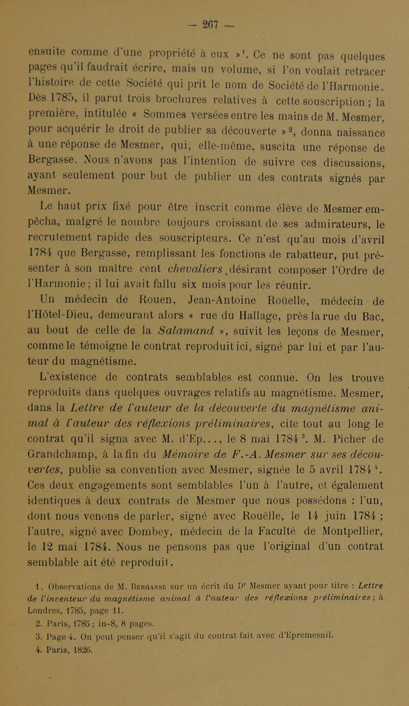 ensuite comme dune propriété à eux Ce ne sont pas quelques pages qu il faudrait écrire, mais un volume, si l’on voulait retracer 1 histoire de cette Société qui prit le nom de Société de l’Harmonie. Dès 1785, il parut trois brochures relatives à cette souscription ; la première, intitulée « Sommes versées entre les mains de M. Mesmer, poui acquérir le droit de publier sa découverte »^, donna naissance à une réponse de Mesmer, qui, elle-même, suscita une réponse de Bergasse. Nous n avons pas l’intention de suivre ces discussions, ayant seulement pour but de publier un des contrats signés par Mesmer. Le haut prix fixé pour être inscrit comme élève de Mesmer em- pêcha, malgré le nombre toujours croissant de ses admirateurs, le recrutement rapide des souscripteurs. Ce n’est qu’au mois d’avril 1784 que Bergasse, remplissant les fonctions de rabatteur, put pré- senter cà son maître cent c/?e^;a^^■ers ^désirant composer l’Ordre de l’Harmonie; il lui avait fallu six mois pour les réunir. Un médecin de Rouen, Jean-Antoine Roüelle, médecin de l’Hôtel-Dieu, demeurant alors « rue du Hallage, près la rue du Bac, au bout de celle de la Salamand », suivit les leçons de Mesmer, comme le témoigne le contrat reproduit ici, signé par lui et par l’au- teur du magnétisme. L’existence de contrats semblables est connue. On les trouve reproduits dans quelques ouvrages relatifs au magnétisme. Mesmer, dans la Lettre de t'auteur de la découverte du magnétisme ani- mal à l'auteur des réflexions préliminaires, cite tout au long le contrat qu’il signa avec M. d’Ep..., le 8 mai 1784 ^ M. Ficher de Grandchamp, à la fin du Mémoire de F.-A. Mesmer sur ses décou- vertes, publie sa convention avec Mesmer, signée le 5 avril 1784 L Ces deux engagements sont semblables l’un à l’autre, et également identiques à deux contrats de Mesmer que nous possédons : l’un, dont nous venons de parler, signé avec Rouelle, le 14 juin 1784 ; l’autre, signé avec Dombey, médecin de la Faculté de Montpellier, le 12 mai 1784. Nous ne pensons pas que l’original d’un contrat semblable ait été reproduit. 1. Observations de M. Bekoasse sur un écrit du D Mesmer ayant pour titre : Lettre de l’incenteur du magnétisme animal à l’auteur des réflexions préliminaires ; à Londres, 1785, page 11. 'i. Paris, 1785 ; in-8, 8 pages. 3. Page 4. On peut i)enser qu’il s’agit du contrat fait avec d’Epremcsnil. 4. Paris, 1826.