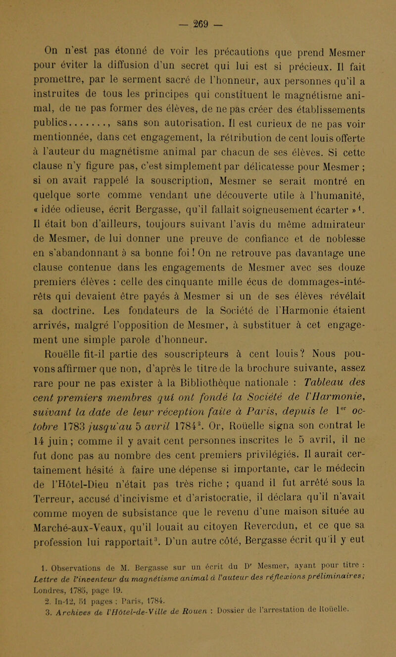 On n est pas étonné de voir les précautions que prend Mesmer pour éviter la diffusion d’un secret qui lui est si précieux. Il fait promettre, par le serment sacré de l’honneur, aux pei’sonnes qu’il a instruites de tous les principes qui constituent le magnétisme ani- mal, de ne pas former des élèves, de ne pas créer des établissements publics sans son autorisation. Il est curieux de ne pas voir mentionnée, dans cet engagement, la rétribution de cent louis offerte à l’auteur du magnétisme animal par chacun de ses élèves. Si cette clause n’y figure pas, c’est simplement par délicatesse pour Mesmer ; si on avait rappelé la souscription, Mesmer se serait montré en quelque sorte comme vendant une découverte utile à l’humanité, «idée odieuse, écrit Bergasse, qu’il fallait soigneusement écarter Il était bon d’ailleurs, toujours suivant l’avis du même admirateur de Mesmer, de lui donner une preuve de confiance et de noblesse en s’abandonnant à sa bonne foi ! On ne retrouve pas davantage une clause contenue dans les engagements de Mesmer avec ses douze premiers élèves : celle des cinquante mille écus de dommages-inté- rêts qui devaient être payés à Mesmer si un de ses élèves i-évélait sa doctrine. Les fondateurs de la Société de l’Harmonie étaient arrivés, malgré l’opposition de Mesmer, à substituer à cet engage- ment une simple parole d’honneur. Rouëlle fit-il partie des souscripteurs à cent louis? Nous pou- vons affirmer que non, d’après le titre de la brochure suivante, assez rare pour ne pas exister à la Bibliothèque nationale : Tableau des cent premiers membres qui ont fondé la Société de l'Harmonie, suivant la date de leur réception faite à Paris, depuis le 1®'' oc- tobre jusqu'au ï) avril 1784'^. Or, Roüelle signa son contrat le 14 juin; comme il y avait cent personnes inscrites le 5 avril, il ne fut donc pas au nombre des cent premiers privilégiés. Il aurait cer- tainement hésité à faire une dépense si importante, car le médecin de l’Hôtel-Dieu n’était pas très riche ; quand il fut arrêté sous la Terreur, accusé d’incivisme et d’aristocratie, il déclara qu’il n’avait comme moyen de subsistance que le revenu d’une maison située au Marché-aux-Veaux, qu’il louait au citoyen Reveredun, et ce que sa profession lui rapportait®. D’un autre côté, Bergasse écrit qu il y eut 1. Observations de M. Bergasse sur un écrit du D'' Mesmer, ayant pour titre : Lettre de Vincenteur du, magnétisme animal à l'auteur des réflexions préliminaires, Londres, 1785, page 19. 2. In-'12, .)! pages : Paris, 1784. 3. Archives de VHôtel-de-Ville de Rouen : Dossier de l’arrestation de Hoüelle.