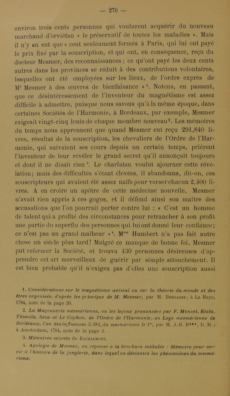 environ trois cents personnes qui voulurent acquérir du nouveau marchand d’orviétan « le préservatif de toutes les maladies ». Mais il n’y en eut que « cent seuleument formés à Paris, qui lui ont payé le prix fixé par la souscription, et qui ont, en conséquence, reçu du docteur Mesmer, des reconnaissances ; ce qu’ont payé les deux cents autres dans les provinces se réduit à des contributions volontaires, lesquelles ont été employées sur les lieux, de l’ordre exprès de M* Mesmer à des œuvres de bienfaisance Notons, en passant, que ce désintéressement de l’inventeur du magnétisme est assez difficile à admettre, puisque nous savons qu’à la même époque, dans certaines Sociétés de l’Harmonie, à Bordeaux, par exemple, Mesmer exigeait vingt-cinq louisde chaque membre nouveau^. Les mémoires du temps nous apprennent que quand Mesmer eut reçu 291,840 li- vres, résultat de la souscription, les chevaliers de l’Ordre de l’Har- monie, qui suivaient ses cours depuis un certain temps, prièrent l’inventeur de leur révéler le grand secret qu’il annonçait toujours et dont il ne disait rien ^ Le charlatan voulut ajourner cette révé- lation; mais des difficultés s’étant élevées, il abandonna, dit-on, ces souscripteurs qui avaient été assez naïfs pour verserchacun 2,400 li- vres. A en croire un apôtre de cette médecine nouvelle, Mesmer n’avait rien appris à ces gogos, et il défend ainsi son maître des accusations que l’on pourrait porter contre lui : « C’est un homme de talent qui a profité des circonstances pour retrancher à son profit une partie du superllu des personnes qui lui ont donné leur confiance; ce n’est pas un grand malheur »*. M' Humbert n’a pas fait autre chose un siècde plus lard! Malgré ce manque de bonne foi, Mesmer put reformer la Société, et trouva 430 personnes désireuses d’ap- prendre cet art merveilleux de guérir par simple attouchement. Il est bien probable qu’il n’exigea pas d’elles une souscription aussi 1. Considérations sur le magnétisme animal ou sur la théorie du monde et des êtres organisés, d’après les principes de M. Mesmer, par M. Berçasse ; à La Haye, 1784, note de la page 30. 2. La Maçonnerie rnesmérienne, ou les leçons prononcées par F. Moncet, Riala, Thimola, Séca et Le Cophon, de l’Ordre de l’Harmonie, en Loge rnesmérienne de Bordeaux, l’an des influences 5,484, du mesmérisme le P', par M. J.-B. B***, D. M. ; à Amsterdam, 1784, note de la page 3. 3. Mémaires secrets de Bachaumont. 4. Apologie de Mesmer, en réponse d la brochure intitulée ; Mémoire pour ser- cir d l histoire de la jonglerie, dans lequel on démontre les phénomènes du mesmé- risme.