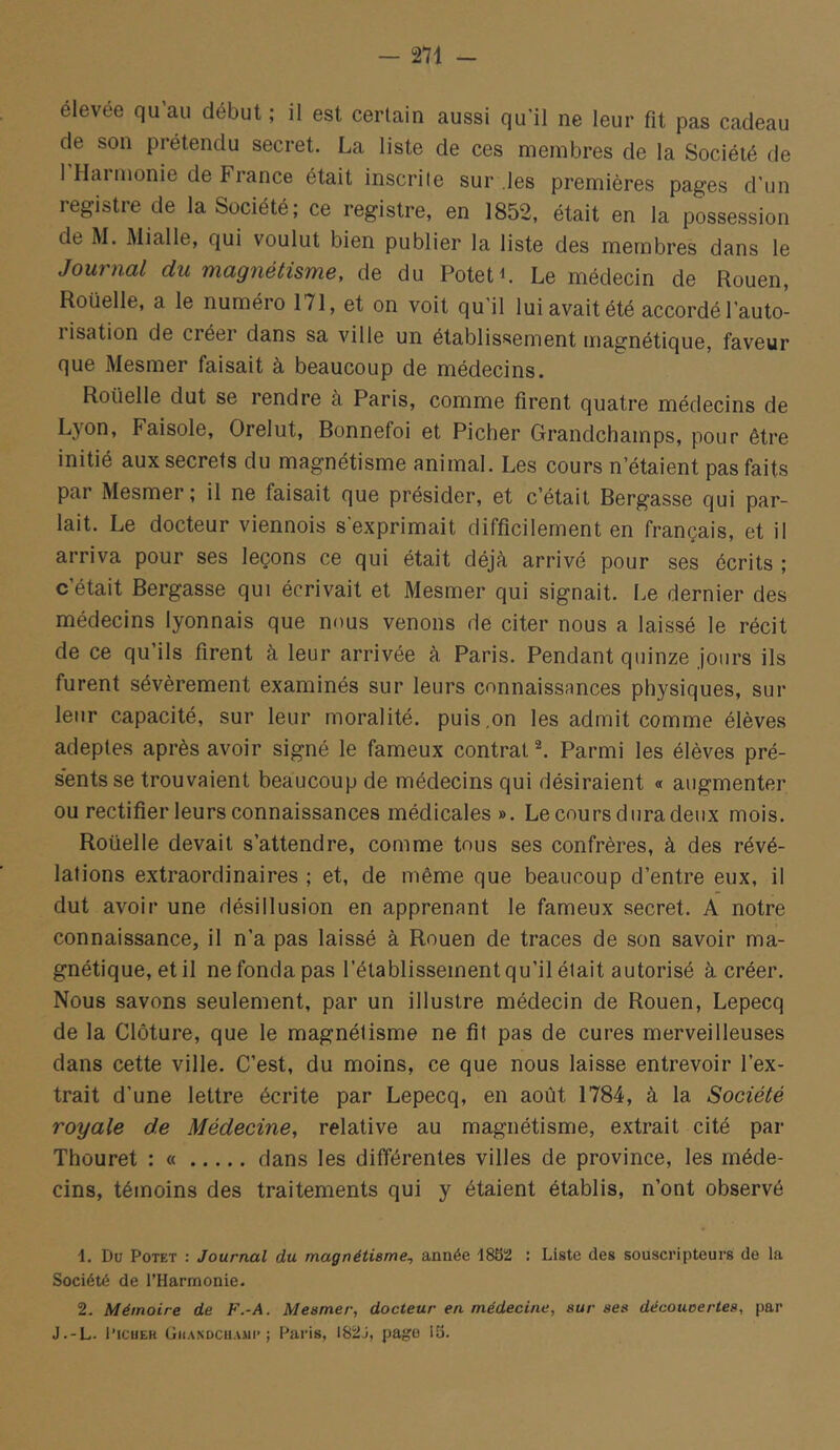 élevée qu’au début ; il est certain aussi qu’il ne leur fit pas cadeau de son prétendu secret. La liste de ces membres de la Société de 1 Hai nionie de France était inscrite sur les premières pages d’un registre de la Société; ce registre, en 1852, était en la possession de M. Mialle, qui voulut bien publier la liste des membres dans le Journal du magnétisme, de du PotetL Le médecin de Rouen, Roüelle, a le numéro 171, et on voit qu'il lui avait été accordé l’auto- lisation de créer dans sa ville un établissement magnétique, faveur que Mesmer faisait à beaucoup de médecins. Roüelle dut se rendre à Paris, comme firent quatre médecins de Lyon, Faisole, Orelut, Bonnefoi et Picher Grandchamps, pour être initié aux secrets du magnétisme animal. Les cours n’étaient pas faits par Mesmer; il ne faisait que présider, et c’était Bergasse qui par- lait. Le docteur viennois s'exprimait difficilement en français, et il arriva pour ses leçons ce qui était déjà arrivé pour ses écrits ; c’était Bergasse qui écrivait et Mesmer qui signait. Le dernier des médecins lyonnais que nous venons de citer nous a laissé le récit de ce qu’ils firent à leur arrivée à Paris. Pendant quinze jours ils furent sévèrement examinés sur leurs connaissances physiques, sur leur capacité, sur leur moralité, puis,on les admit comme élèves adeptes après avoir signé le fameux contrat ^ Parmi les élèves pré- s’entsse trouvaient beaucoup de médecins qui désiraient « augmenter ou rectifier leurs connaissances médicales ». Le cours dura deux mois. Roüelle devait s’attendre, comme tous ses confrères, à des révé- lations extraordinaires ; et, de même que beaucoup d’entre eux, il dut avoir une désillusion en apprenant le fameux secret. A notre connaissance, il n’a pas laissé à Rouen de traces de son savoir ma- gnétique, et il ne fonda pas l’établissement qu’il était autorisé à créer. Nous savons seulement, par un illustre médecin de Rouen, Lepecq de la Clôture, que le magnétisme ne fit pas de cures merveilleuses dans cette ville. C’est, du moins, ce que nous laisse entrevoir l’ex- trait d’une lettre écrite par Lepecq, en août 1784, à la Société royale de Médecine, relative au magnétisme, extrait cité par Thouret : « dans les différentes villes de province, les méde- cins, témoins des traitements qui y étaient établis, n’ont observé 1. Du PoTET : Journal du magnétisme, année 1882! : Liste des souscripteurs de la Société de l'Harmonie. 2. Mémoire de F.-A. Mesmer, docteur en médecine, sur ses déconcertes, par J.-L. l’iciiEH (jiiANDCHAMi* ; Pai’is, 182J, page 18.