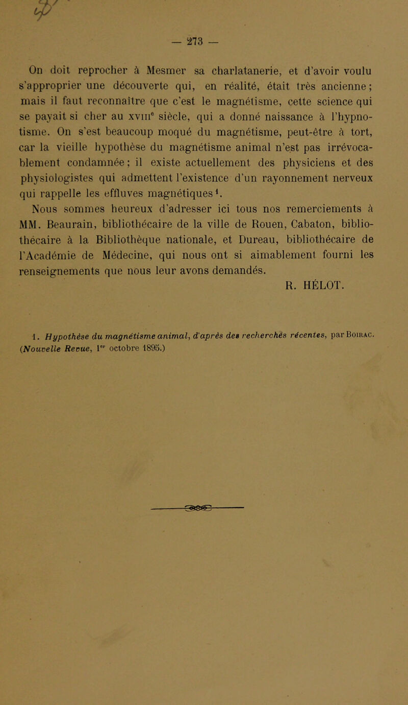 — i273 — On doit reprocher à Mesmer sa charlatanerie, et d’avoir voulu s’approprier une découverte qui, en réalité, était très ancienne; mais il faut reconnaître que c’est le magnétisme, cette science qui se payait si cher au xviii® siècle, qui a donné naissance à l’hypno- tisme. On s’est beaucoup moqué du magnétisme, peut-être à tort, car la vieille hypothèse du magnétisme animal n’est pas irrévoca- blement condamnée; il existe actuellement des physiciens et des physiologistes qui admettent l’existence d’un rayonnement nerveux qui rappelle les effluves magnétiques*. Nous sommes heureux d’adresser ici tous nos remerciements à MM. Beaurain, bibliothécaire de la ville de Rouen, Cabaton, biblio- thécaire à la Bibliothèque nationale, et Bureau, bibliothécaire de l’Académie de Médecine, qui nous ont si aimablement fourni les renseignements que nous leur avons demandés. R. HÉLOT. 1. Hypothèse du magnétisme animal, d'après des recherchés récentes, par Boirac. {Nouvelle Revue, 1°' octobre 1893.) ^8^