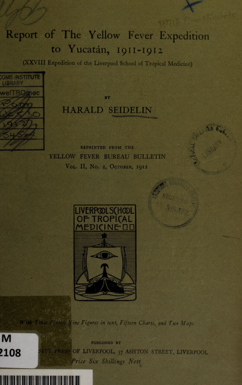 T / y Report of The Yellow Fever Expedition to Yucatan, 1911-1912 (XXVIII Expedition of the Liverpool School of Tropical Medicine) BY HARALD SEIDELIN REPRINTED FROM THE YELLOW FEVER BUREAU BULLETIN VoL. II, No. 2, October, 1912 ^al. LIVERPODLSCHODL OP TROPICAL MPPICINE-nP itu Figures in text. Fifteen CharU, and 7wo Maps OF LIVERPOOL, 57 ASHTON STREET, LIVERPOOL Price Six Shillings Nett