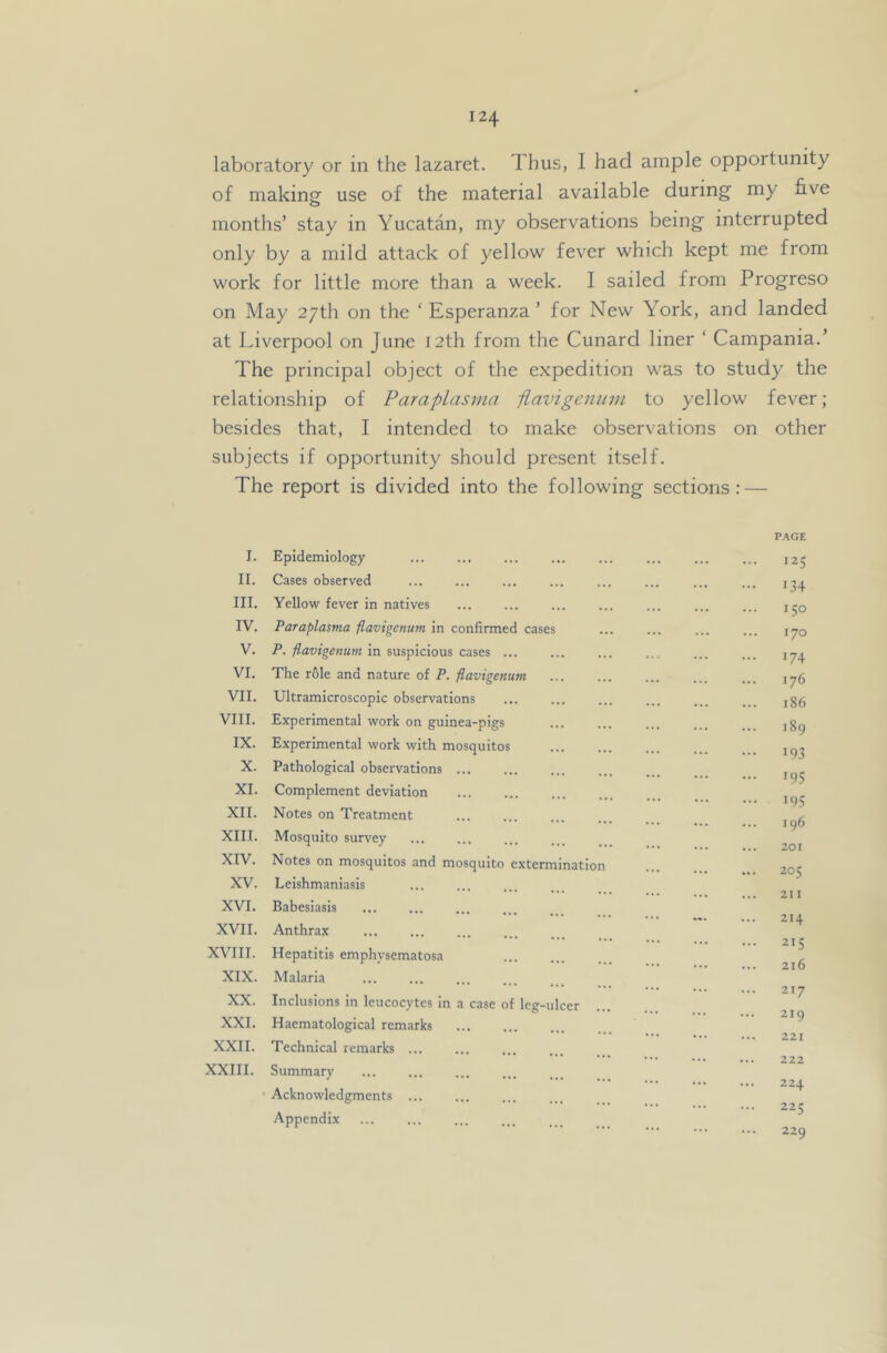 laboratory or in the lazaret. Thus, I had ample opportunity of makingr use of the material available during my five months’ stay in Yucatan, my observations being interrupted only by a mild attack of yellow fever which kept me from work for little more than a week. I sailed from Progreso on May 27th on the ‘ Esperanza ’ for New York, and landed at Liverpool on June 12th from the Cunard liner ‘ Campania.’ The principal object of the expedition was to study the relationship of Paraplasma iiavige7ium to yellow fever; besides that, I intended to make observations on other subjects if opportunity should present itself. The report is divided into the following sections; — I. Epidemiology II. Cases observed III. Yello-w fever in natives IV. Paraplasma fiavigenum in confirmed cases V. P. fiavigenum in suspicious cases ... VI. The role and nature of P. fiavigenum VII. Ultramicroscopic observations VIII. Experimental work on guinea-pigs IX. Experimental work with mosquitos X. Pathological observations ... XI. Complement deviation XII. Notes on Treatment XIII. Mosquito survey XIV. Notes on mosquitos and mosquito XV. Leishmaniasis XVI. Babesiasis XVII. Anthrax XVIII. Hepatitis emphysematosa XIX. Malaria XX. Inclusions in leucocytes in a case of leg-ulcer XXL Haematological remarks XXII. Technical remarks ... XXIII. Summary Acknowledgments ... Appendix extermination P.\GE 125 134 150 170 •74 176 186 i8g •93 •95 •95 196 201 205 211 214 215 216 217 219 221 222 224 225 229