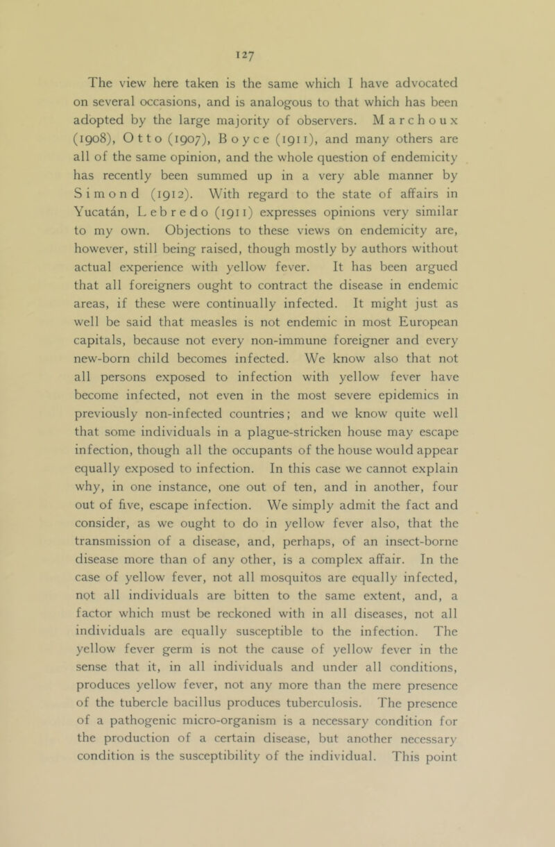 The view here taken is the same which I have advocated on several occasions, and is analogous to that which has been adopted by the large majority of observers. Marchoux (1908), Otto (1907), Boyce (1911), and many others are all of the same opinion, and the whole question of endemicity has recently been summed up in a very able manner by Simond (1912). With regard to the state of affairs in Yucatan, Lebredo (1911) expresses opinions very similar to my own. Objections to these views on endemicity are, however, still being raised, though mostly by authors without actual experience with yellow fever. It has been argued that all foreigners ought to contract the disease in endemic areas, if these were continually infected. It might just as well be said that measles is not endemic in most European capitals, because not every non-immune foreigner and every new-born child becomes infected. We know also that not all persons exposed to infection with yellow fever have become infected, not even in the most severe epidemics in previously non-infected countries; and we know quite well that some individuals in a plague-stricken house may escape infection, though all the occupants of the house would appear equally exposed to infection. In this case we cannot explain why, in one instance, one out of ten, and in another, four out of live, escape infection. We simply admit the fact and consider, as we ought to do in yellow fever also, that the transmission of a disease, and, perhaps, of an insect-borne disease more than of any other, is a complex affair. In the case of yellow fever, not all mosquitos are equally infected, not all individuals are bitten to the same extent, and, a factor which must be reckoned with in all diseases, not all individuals are equally susceptible to the infection. The yellow fever germ is not the cause of yellow fever in the sense that it, in all individuals and under all conditions, produces yellow fever, not any more than the mere presence of the tubercle bacillus produces tuberculosis. The presence of a pathogenic micro-organism is a necessary condition for the production of a certain disease, but another necessary condition is the susceptibility of the individual. This point