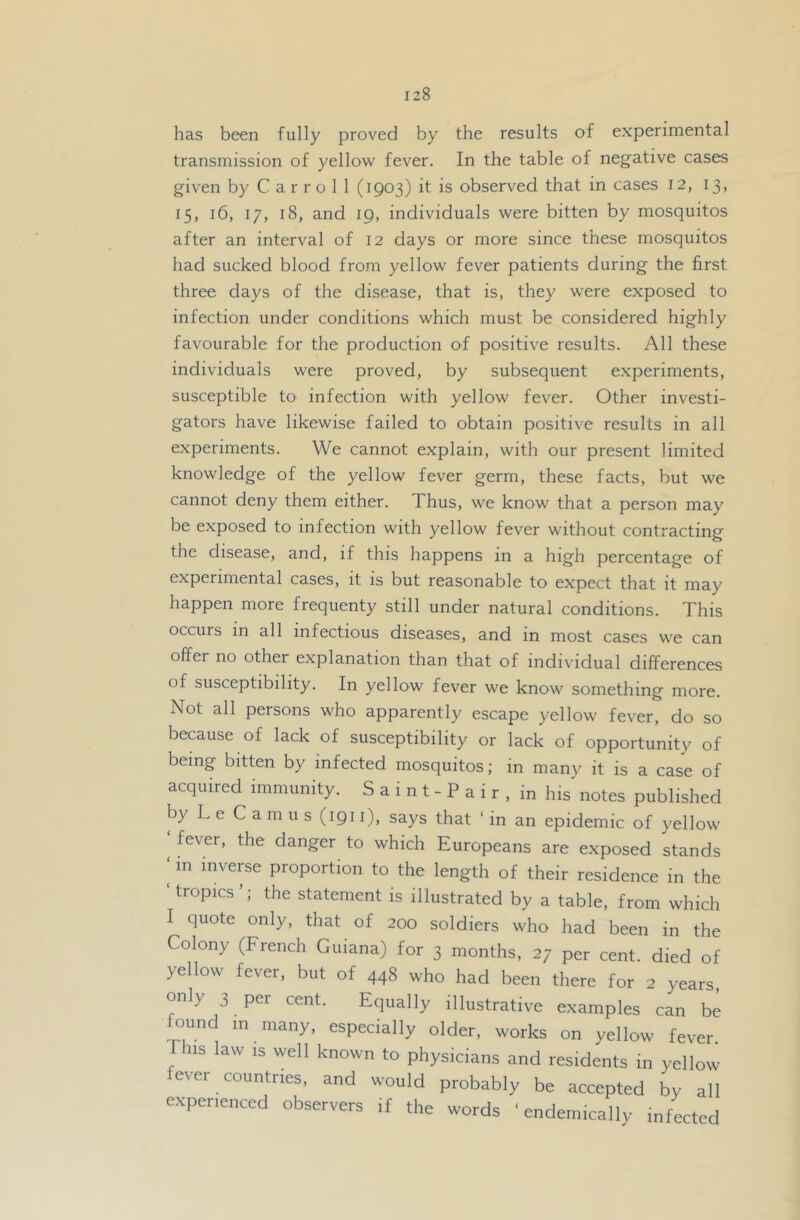 has been fully proved by the results of experimental transmission of yellow fever. In the table of negative cases given by Carroll (1903) it is observed that in cases 12, 13, 15, 16, 17, 18, and 19, individuals were bitten by mosquitos after an interval of 12 days or more since these mosquitos had sucked blood from yellow fever patients during the first three days of the disease, that is, they were exposed to infection under conditions which must be considered highly favourable for the production of positive results. All these individuals were proved, by subsequent experiments, susceptible to infection with yellow fever. Other investi- gators have likewise failed to obtain positive results in all experiments. We cannot explain, with our present limited knowledge of the yellow fever germ, these facts, but we cannot deny them either. Thus, we know that a person may be exposed to infection with yellow fever without contracting the disease, and, if this happens in a high percentage of experimental cases, it is but reasonable to expect that it may happen more frequenty still under natural conditions. This occurs in all infectious diseases, and in most cases we can offer no other explanation than that of individual differences of susceptibility. In yellow fever we know something more. Not all persons who apparently escape yellow fever, do so because of lack of susceptibility or lack of opportunity of being bitten by infected mosquitos; in many it is a case of acquired immunity. S a i n t - P a i r , in his notes published by L e Camus (1911), says that ‘ in an epidemic of yellow fever, the danger to which Europeans are exposed stands ‘ in inveme proportion to the length of their residence in the tropics’; the statement is illustrated by a table, from which I quote only, that of 200 soldiers who had been in the Colony (French Guiana) for 3 months, 27 per cent, died of yellow fever, but of 448 who had been there for 2 years, only 3 pei cent. Equally illustrative examples can be found in many, especially older, works on yellow fever Phis law IS well known to physicians and residents in yellow fever countries, and would probably be accepted by all experienced observers if the words ‘ endemically infected