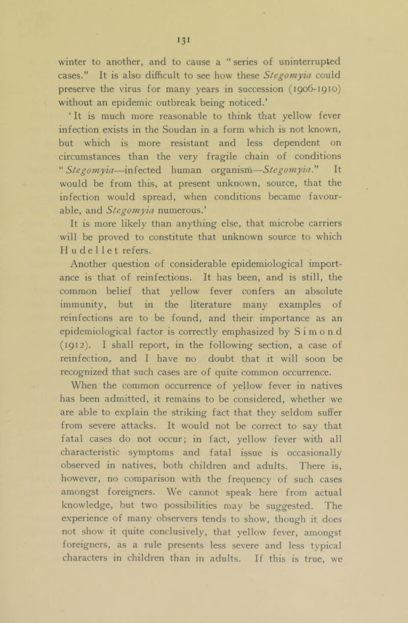 winter to another, and to cause a “ series of uninterrupted cases.” It is also difficult to see how these Stegomyia could preserve the virus for many years in succession (1906-1910) without an epidemic outbreak being noticed.’ ‘ It is much more reasonable to think that yellow fever infection exists in the Soudan in a form which is not known, but which is more resistant and less dependent on circumstances than the very fragile chain of conditions “ Stegomyia—infected human organism—Stegomyia. It would be from this, at present unknown, source, that the infection would spread, when conditions became favour- able, and Stegomyia numerous.’ It is more likely than anything else, that microbe carriers will be proved to constitute that unknown source to which H u d e 1 1 e t refers. Another question of considerable epidemiological import- ance is that of reinfections. It has been, and is still, the common belief that yellow fever confers an absolute immunity, but in the literature many examples of reinfections are to be found, and their importance as an epidemiological factor is correctly emphasized by S i m o n d (1912). I shall report, in the following section, a case of reinfection, and I have no doubt that it will soon be recognized that such cases are of quite common occurrence. When the common occurrence of yellow fever in natives has been admitted, it remains to be considered, whether we are able to explain the striking fact that they seldom suffer from severe attacks. It would not be correct to say that fatal cases do not occur; in fact, yellow fever with all characteristic symptoms and fatal issue is occasionally observed in natives, both children and adults. There is, however, no comparison with the frequency of such cases amongst foreigners. We cannot speak here from actual knowledge, but two possibilities may be suggested. The experience of many observers tends to show, though it does not show it quite conclusively, that yellow fever, amongst foreigners, as a rule presents less severe and less typical characters in children than in adults. If this is true, we