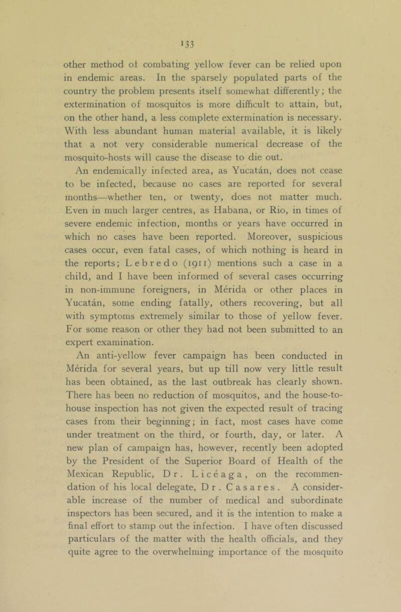 other method ot combating yellow fever can be relied upon in endemic areas. In the sparsely populated parts of the country the problem presents itself somewhat differently; the extermination of mosquitos is more difficult to attain, but, on the other hand, a less complete extermination is necessary. With less abundant human material available, it is likely that a not very considerable numerical decrease of the mosquito-hosts will cause the disease to die out. An endemically infected area, as Yucatan, does not cease to be infected, because no cases are reported for several months—whether ten, or twenty, does not matter much. Even in much larger centres, as Habana, or Rio, in times of severe endemic infection, months or years have occurred in which no cases have been reported. Moreover, suspicious cases occur, even fatal cases, of which nothing is heard in the reports; Lebredo (1911) mentions such a case in a child, and I have been informed of several cases occurring in non-immune foreigners, in Merida or other places in Yucatan, some ending fatally, others recovering, but all with symptoms extremely similar to those of yellow fever. For some reason or other they had not been submitted to an expert examination. An anti-yellow fever campaign has been conducted in Merida for several years, but up till now very little result has been obtained, as the last outbreak has clearly shown. There has been no reduction of mosquitos, and the house-to- house inspection has not given the expected result of tracing cases from their beginning; in fact, most cases have come under treatment on the third, or fourth, day, or later. A new plan of campaign has, however, recently been adopted by the President of the Superior Board of Health of the Mexican Republic, Dr. Liceaga, on the recommen- dation of his local delegate. Dr. Casares. A consider- able increase of the number of medical and subordinate inspectors has been secured, and it is the intention to make a final effort to stamp out the infection. I have often discussed particulars of the matter with the health officials, and they quite agree to the overwhelming importance of the mosquito