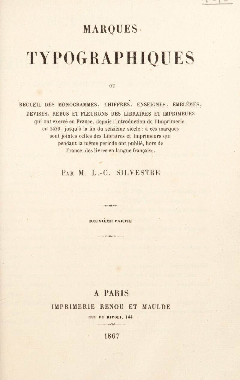 TYPOGRAPHIOUES Oü RECUEIL DES MONOGRAMMES, CHIFFRES, ENSEIGNES, EMBLÈMES DEVISES, RÉBUS ET FLEURONS DES LIBRAIRES ET IMPRIMEURS qui ont exercé en France, depuis i’introduction de l’Imprimerie, en 1470, jusqu’à la fin du seizième siècle : à ces marques sont jointes celles des Libraires et Imprimeurs qui pendant la même période ont publié, hors de France, des livres en langue française. Par M. L.-G. SILVESTRE DEUXIÈME PARTIE A PARIS IMPRIMERIE RENDU ET MAULDE RÜE DE RIVOLI, 144. ooo — 1867