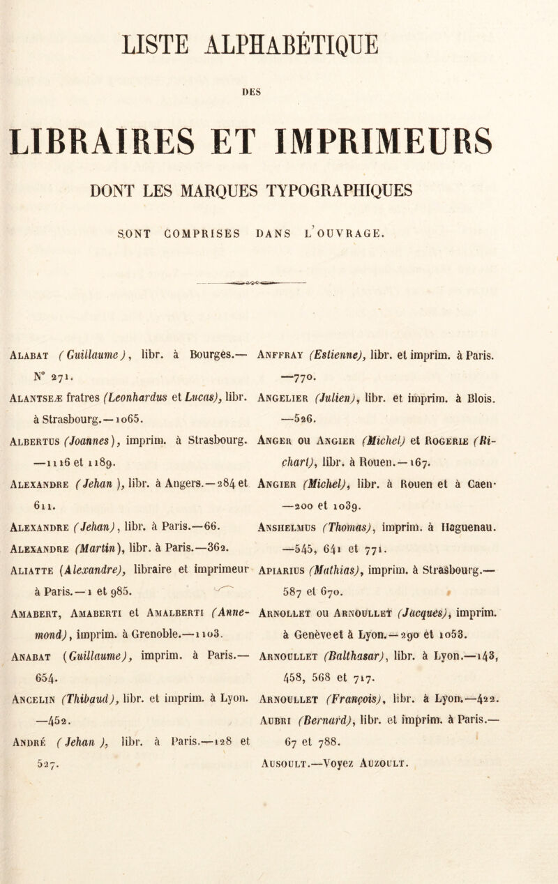 LISTE ALPHABÉTIQUE DES LIBRAIRES ET IMPRIMEURS DONT LES MARQUES TYPOGRAPHIQUES S.ONT COMPRISES DANS LOUVRAGE. Alabat ( Guillaume J, libr. à Bourges.— N“ 271. Alantseæ fratres (Leonhardus ei Lucas), libr. à Strasbourg.—1 o65. Albertus (Joannes ), imprim. à Strasbourg. —1116 et 1189. Alexandre ( Jehan ), libr. à Angers.—284 et 611. Alexandre (Jehan), libr. à Paris.—66. Alexandre (Martin), libr. à Paris.—862. Aliatte (Alexandre), libraire et imprimeur à Paris. —1 et 986. Amabert, Amaberti et Amalberti (Anne- mond) y imprim. à Grenoble.—iio3. Anabat (Guillaume), imprim. à Paris.— 654. Ancelin (Thihaud), libr. et imprim. à Lyon. —452. André ( Jehan ), libr. à Paris.—128 et 527. Anffray (Estienne), libr. et imprim. à Paris. —770. Angelier (Julien), libr. et imprim. à Blois. —526. Anger ou Angier (Michel.) et Rogerie (lii- çhart), libr. à Rouen.—167. Angier (Michel), libr. à Rouen et à Caen* —200 et 1089. Anshelmus (Thomas), imprim. à Ilaguenau. —545» 641 et 771. Apiarius (Mathias), imprim. à Strasbourg.— 587 et 670. Arnollet ou Arnoülleï (Jacques)ÿ imprim. à Genève et à Lyon.—290 et io53. Arnoüllet (Balthasar), libr. à Lyon.—143, 458, 568 et 717. Arnoüllet (François), libr. à Lyon;—4^*2. Aubri (Bernard), libr. et imprim. à Paris.— 67 et 788. xAusoült.—Voyez Aüzoült.