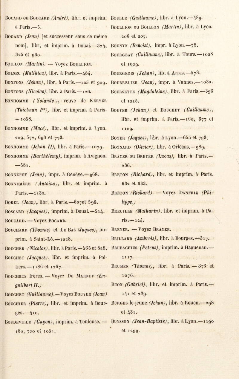 I Bocard ou Boucard (André), libr. el imprim. à Paris.—5. ! Bogard (Jean) [et successeur sous ce même nom], libr, et imprim. à Douai.—824, 826 et 960. Boillon (Martin). — Voyez Boullion. i Bolsec (Matthieu)^ libr. à Paris.—484* Bonfons (Jehan), libr. à Paris.—128 et 909. Bonfons (Nicolas), libr. à Paris. —126. Bonhomme ( Yolande ), veuve de Kerver (Thielman bbr. et imprim. à Paris. — io58. I Bonhomme (Macé), libr. et imprim. à Lyon. 209, 672, 698 et 778. Bonhomme {Jehan U)^ libr. à Paris.—1079. Bonhomme (Barthélemy), imprim. à Avignon. —58i. Bonnefoy (Jean), impr. à Genève.—968. Bonnemère (Antoine), libr. et imprim. à Paris.—1180. Borel (Jean), libr. à Paris.—6o7et 896. Boscard (Jacques), imprim. à Douai.—814. Boucard. — Voyez Bocard. Bouchard (Thomas) et Le Bas (Jaques), im- prim. à Saint-Lô.—1228. Boucher (Nicolas) ,\ihr. à Paris.—868 et 828. Bouchet (Jacques), libr. et imprim. à Poi- tiers.—1186 et 1267. Bouchets frères.—Voyez De Marnef (En- guilbert II.) Bouchet (Guillaume).—YOYezBomER (Jean) Bouchier (Pierre), libr. et imprim. à Bour- ges.—410. Boüdeville (Guyon) , imprim. à Toulouse., — 180, 720 et 1081. Boulle (Guillaume), libr. à Lyon.—489- Boullion ou Boillon (Martin), libr. à Lyon. 206 et 207. Bounyn (Benoist), impr. à Lyon.—78. Boürgeat (Guillaume), libr. à Tours.—1028 et 1029. Bourgeois (Jehan), lib. à Arras.—S78. Bourrelier (Jean), impr. à Vannes.—1080. Boursette (Magdaleine), libr. à Paris.—896 et 1218. Bouyer (Jehan) et Bouchet (Guillaume), libr. et imprim. à Paris.—160, 877 et 1109. Boyer (Jaques), libr. à Lyon.—688 et 798. Boynard (Olivier), libr. à Orléans.—989. Brayer ou Breyek (Lucas), libr. à Paris.— 286. Breton (Richard), libr. et imprim. à Paris. 682 et 683. Breton (Richard). — Voyez Danfrie (Phi- lippe.) Breüille (Mathurin), \ihr. et imprim. à Pa- ris.—124. Breyer. — Voyez Brayer. Brillard (Amhrois), libr. à Bourges.—817, Brubachius (Petrus), imprim. àHaguenau.— 1117. Brümen (Thomas), libr. à Paris. — 876 et 1076. Buon (Gabriel), iibr. et imprim. à Paris.— 141 et 289. Bürges le jeune (Jehan), libr. à Rouen.—298 et 43i. Buysson (Jean-Baptiste), libr. à Lyon.—1190 et 1299.