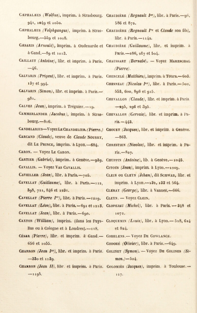 Cæphalæüs (Wolfius)^ imprim. à Strasbourg. 94*, 1049 et io5o. Cæphalæüs (VolphgangusJ, imprim. à Stras- bourg.—669 et 1018. Cæsaris (Arnould), imprim. à Oudenarde et à Gand.—89 et 1013. Gaillaut (Antoine), libr. et imprim. à Paris. —46. Galvarin (Prigent), Mhv. et imprim. à Paris. 187 et 994. Galvarin (Simon), libr. et imprim. à Paris.— 981. Calvez (Jean), imprim. à Tréguier.—19. Gammerlander (Jacobus), imprim* à Stras- bourg.—816. Candelariüs—Voyez Le Chandelier* (Pierre.) Garcand (Claude), veuve de Claude Noürry, dit Le Prince, imprim. à Lyon.—684. Caron. — Voyez Le Caron. Cartier (Gabriel), imprim. à Genève.“-989. Cavallis. — Voyez Vas Cavallis. Caveiller (Jean), libr. à Paris.—705. Cavellat (Guillaume), libr. à Paris.*^112, 398, 721, 846 et 123t. Cavellat (Pierre P^), libr. à Paris.—1219. Cavellat (Léoîi), libr. à Paris.—691 et i2i3. Cavellat (Jean), libr. à Paris.—690. Caxton (William), imprim.. (dans les Pays- Bas ou à Cologne et à Londres). —118. CÉSAR (Pierre), libr. et imprim. à’ Gand.— 656 et io55. Charron (Jean P^), libr. et imprim. à Paris. —33o et 1189. Charron (Jean II), libr. et imprim. à Paris. —1195. Chaudière (Régnault libr. à Paris.—96, 586 et 872. Chaudière (Régnault P^ et Claude son fils), libr. à Paris.—11^2. Chaudière (Guillaume), libr. et imprim. à Paris.—286, 287 et 5o4. Ghaussart (Bernabé). — Voyez Mareschal (Pierre). Ghercelé (Matthieu), imin'im. àTours.—6o3. Chesneaü (Nicolas P^), libr. à Paris.—002, 553, 600, 896 et 915. Ghevallon (Claude), libr. et imprim, à Paris. —296, 296 et 896. Ghevallon (Cervais), libr. et imprim. à Pa- ris.—443. Chouet (Jacques), libr. et imprim. à Genève. —863. Chréstien (Nicolas), libr. et imprim. à Pa- ris.—827. Chüppin (Antoine), lib. à Genève.—1045. Gitoys (Jean), imprim. à Lyon.—1209. Clein ou GlëVn (Jehan), dit Schvtab, libr. et imprim. à Lyon.—182, i33 et 564. Gleray (George), libr. à Vannes.—666. Cleyn. — Voyez Clein. Clopejaü (Michel), libr. à Paris. — 348 et 1072. Cloquemin (Louis), libr. à Lyon.— 5i8, 624 et 824. Gobelens.— Voyez De Cowlange. Codoré (Olivier), libr. à Paris.—649. C0LINET (Symon), De Colines mon.)—^'2(\. CoLOMiÈs (Jacques), imprim. à Toulouse.— 117.