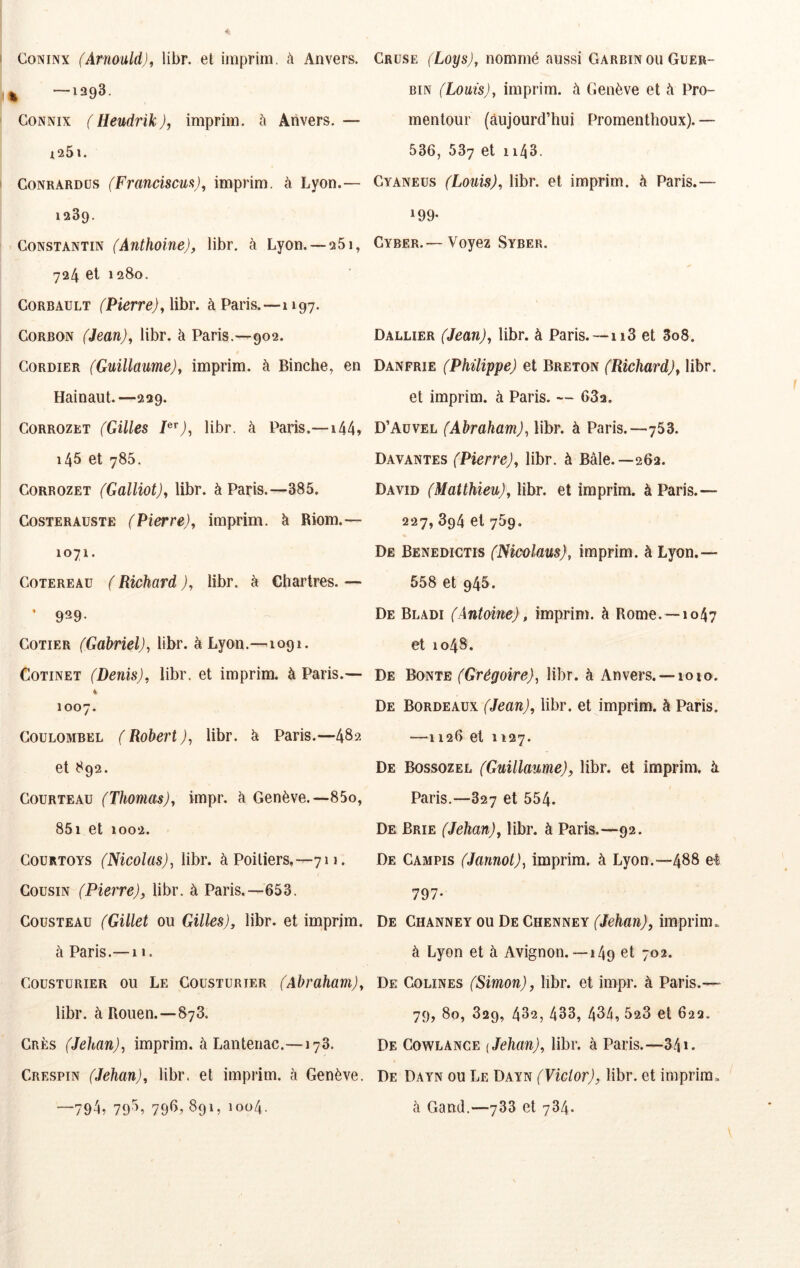 CoNiNx (Arnould)f libr. et imprim. à Anvers. , —1393. CoNNix (Hendrik), imprim. à Anvers.— i25l. CoNRARDüs (Franciscm), imprim. à Lyon.— 1389. Constantin (Anthoine), libr. à Lyon. —251, 724 et 1280. CoRBAULT (Pierre), libr. à Paris.—1197. CORBON (Jean), libr. à Paris.—902. CoRDiER (Guillaume), imprim. à Binche^ en Hainaut.—239. CORROZET (Gilles P^), libr. à Paris.—144» 145 et 785. CORROZET (Galliot), libr. à Paris.—385. CosTERAusTE (Pierre), imprim. à Riom.— 1071. CoTEREAü ( Richard ), libr. à Chartres. — COTIER (Gabriel), libr. à Lyon.—1091. CoTiNET (Denis), libr. et imprim. à Paris.— i 1007. CoüLOMBEL ( Robert ), libr. ci Paris.—482 et 892. Courteau (Thomas), impr. à Genève.—85o, 85i et 1002. CouRTOYS (Nicolas), libr. à Poitiers,—711. Cousin (Pierre), libr. à Paris.—653. Cousteau (Gillet ou Gilles), libr. et imprim. à Paris.—11. Cousturier ou Le Cousturier (Abraham), libr. à Rouen.—873. Crès (Jehan), imprim. à Lanteiiac.—178. Crespin (Jehan), libr. et imprim. à Genève. —794, 79^^ 79^» 891, 1004. Cruse (Loys), nommé aussi Garbinou Guer- BiN (Louis), imprim. à Genève et à Pro- mentour (aujourd’hui Promenthoux). — 536, 537 et 1143. Gyaneus (Louis), libr. et imprim. à Paris.— 199- Cyber.— Voyez Syber. Dallier (Jean), libr. à Paris. —ii3 et 3o8. Danfrie (Philippe) et Breton (Richard), libr. et imprim. à Paris. — 682. D’Auvel (Abraham), libr. à Paris.—753. Bavantes (Pierre), libr. à Bâle.—262. David (Matthieu), libr. et imprim. à Paris.— 227,394 et 759. De Benedictis (Nicolaus), imprim. à Lyon.— 558 et 948. De Bladi (Antoine), imprim. à Rome.—1047 et 1048. De Bonte (Grégoire), libr. à Anvers. —1010. De Bordeaux (Jean), libr. et imprim. à Paris. —1126 et 1127. De Bossozel (Guillaume), libr. et imprim. k Paris.—827 et 554. De Brie (Jehan), libr. à Paris.—92. De Campis (Jannot), imprim. à Lyon.—488 et 797- De Channey ou De Chenney (Jehan), imprim. à Lyon et à Avignon.—149 et 702. De Couines (Simon), libr. et impr. à Paris.— 79, 80, 829, 432, 433, 434, 523 et 623. De Gowlance {Jehan), libr. à Paris.—341. De Dayn ou Le Dayn (Victor), libr. et imprim, à Gand.—788 et 784.