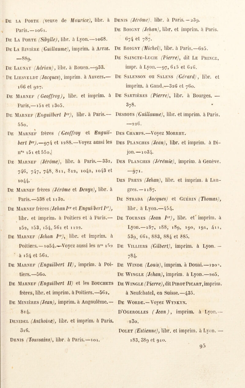 De la Porte (veuve de Maurice), libr. à Paris, —1061. De La Porte (Sibylle), libr. à Lyon.—1068. De La PiIvière (Guillaume), inaprim. à Arras. —889. De Launay (Adrian), libr. à Rouen.—933. De Liesveldt (Jacques), imprim. à Anvers.— 166 et 927. De Marnef ( Geoffroy), libr. et imprim. à Paris,— i5i et i3o5. De Marnef (Enguilbert E^), libr. à Paris.— 55o. De Marnef frères ( Geoffroy et Enguil- bert et 1288.—Voyez aussi les n“® i5i et 55o,] De Marnef (Jérôme), libr. à Paris.—332, 746, 747, 74b, 811, 812, 1042, 1043 et io44* De Marnef frères (Jérôme et Denys), libr. à ‘ Paris.—538 et 1132. De Marnef frères (Jehan et Enguilbert E'), libr. et imprim. à Poitiers et à Paris.— % i52, i53, i54, 56i et 1122. De îIIarnef (Jehan E^), libr. et imprim. à Poitiers. —1054.-^Voyez aussi les n* ir>2 à i54 et 56i. De Marnef (Enguilbert II), imprim. à Poi- tiers.—56o. De Marnef (Enguilbert II) et les Bouchets frères, libr. et imprim. à Poitiers.—5G2, De Minières (Jean), imprim. à Angoulême.— 8î4. Denidel (Anihoine), libr. et imprim. à Paris. 3i6. Denis (Jérôme), libr. à Paris.— 289. De Roigny (Jehan), libr. et imprim. 5 Paris. i- 674 et 787. De Roigny (Michel), libr. à Paris.—625. De Saincte-Lucie (Pierre), dit Le Prince, impr. à Lyon.—97, 6i5 et 61 G. De Salenson ou Salens (Gérard), libr. et imprim. à Gand.—326 et 760. De Sartières (Pierre), libr. à Bourges. — 378. Desboys (Guillaume), libr. et imprim. à Paris. —226. Des Champs.—Voyez Morrhy. Des Planches (Jean), libr. et imprim. à Di- jon.—1034. Des Planches (Jérémie), imprim. à Genève. —971- Des Preys (Jehan), libr. et imprim. à Lan- gres. —1187. De Strada (Jacques) et Guérin (Thomas), libr. à Lyon.—434* De Tournes (Jean E^), libr. et* imprim. à Lyon.—187, 188, 189, 190. 191, 4i', 539, 661, 883, 884 et 885. De Villiers (Gilbert), imprim. à Lyon. — 784. De Winde (Louis), imprim. à Douai.—120^. De Wingle (Jehan), imprim. à Lyon.—2o5. De Wingle (Pierre), dit PirotPicart, imprim. à Neufchatel, en Suisse.—435. De Worde.—Voyez Wynkyn. D’Ogerolles (Jean), imprim. à Lyon.— 280. Dolet (Eslienne), libr. et imprim. à Lyon. — i83, S89 et 910. Denis (Toussains), libr. à Paris. —101. 95