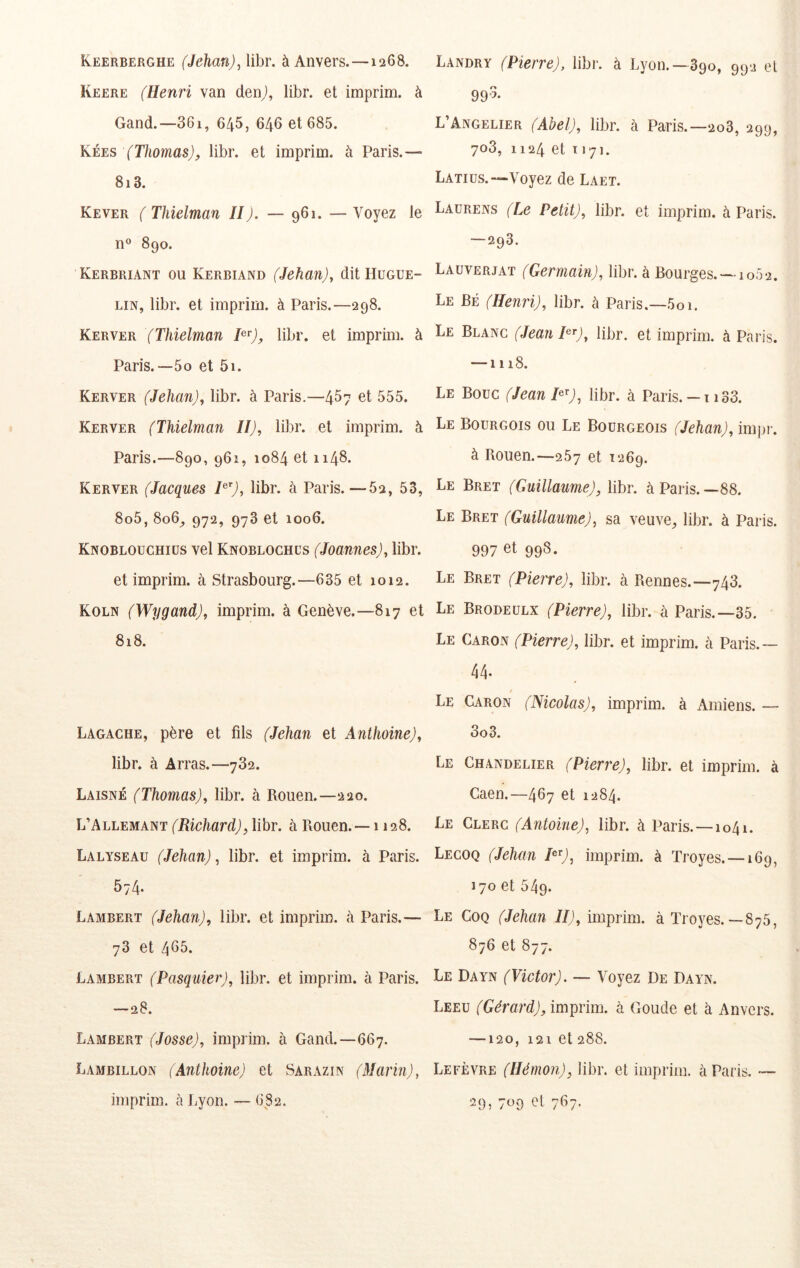 Keerberghe (Jehan)^\ihr. à Anvers.—1268. Keere (Henri van denj, libr. et imprim. à Gand.—36i, 645, 646 et 685. Kées (Thomas), libr. et imprim. à Paris.— 8i3. Kever ( Thielman II). — 961. — Voyez le n® 890. Kerbriant ou Kerbiand (Jehan), dit Hugue- LiN, libr. et imprim. à Paris.—298. Kerver (Thielman î^'^), libr. et imprim. à Paris.—5O et 5i. Kerver (Jehan), libr. à Paris.—4^7 et 555. Kerver (Thielman II), libr. et imprim. à Paris.—890, 961, 1084 et 1148. Kerver (Jacques H'), libr. à Paris.—62, 53, 8o5, 806^ 972, 973 et 1006. Knoblouchiüs vel Knoblochcs (Joannes), libr. et imprim. à Strasbourg.—635 et 1012. Koln (Wygand), imprim. à Genève.—817 et 818. Lagache, père et fils (Jehan et Anthoine), libr. à Arras.—782. Laisné (Thomas), libr. à Rouen.—220. L’Allemant (Richard), libr. à Rouen. — 1128. Lalyseau (Jehan), libr. et imprim. à Paris. 574. Lambert (Jehan), libr. et imprim. a Paris.— 73 et 465. Lambert (Pasquier), libr. et imprim. à Paris. —28. Lambert (Josse), imprim. à Gand.—667. Lambillon (Anthoine) et Sarazin (Marin), imprim. h Lyon. — 6S2. Landry (Pierre), libr. à Lyon.—890, 992 et 995* L’Angelier (Abel), libr. à Paris.—2o3, 299, 708, 1124 et T171. Latius.—Voyez de Laet. Laurens (Le Petit), libr. et imprim. à Paris. —293. Lauverjat (Germain), libr. à Bourges. -1062. Le Bé (Henri), libr. à Paris.—5oi. Le Blanc (Jean P^), libr. et imprim. à Paris. —1118. Le Bouc (JeanP^), libr. à Paris.— ii33. Le Bourgois ou Le Bourgeois (Jehan), impi’. à Rouen.—257 et 1269. Le Bret (Guillaume), libr. à Paris.—88. Le Bret (Guillaume), sa veuve, libr. à Paris. 997 et 998. Le Bret (Pierre), libr. à Rennes.—748. Le Brodeulx (Pierre), libr. à Paris.—35. Le Caron (Pierre), libr. et imprim. à Paris.— 44. Le Caron (Nicolas), imprim. à Amiens. — 3o3. Le Chandelier (Pierre), libr. et imprim. à Caen.—467 et 1284. Le Clerc (Antoine), libr. à Paris. —1041. Lecoq (Jehan P^), imprim. à Troyes. —169, 170 et 549. Le Coq (Jehan II), imprim. à Troyes.—875, 876 et 877. Le Dayn (Victor). — Voyez De Dayn. Leeu (Gérard), iminim. à Goude et à Anvers. —120, 121 et 288. Lefèvre (Hémon), libr. et imprim. à Paris. — 29» 709 et 7^7-