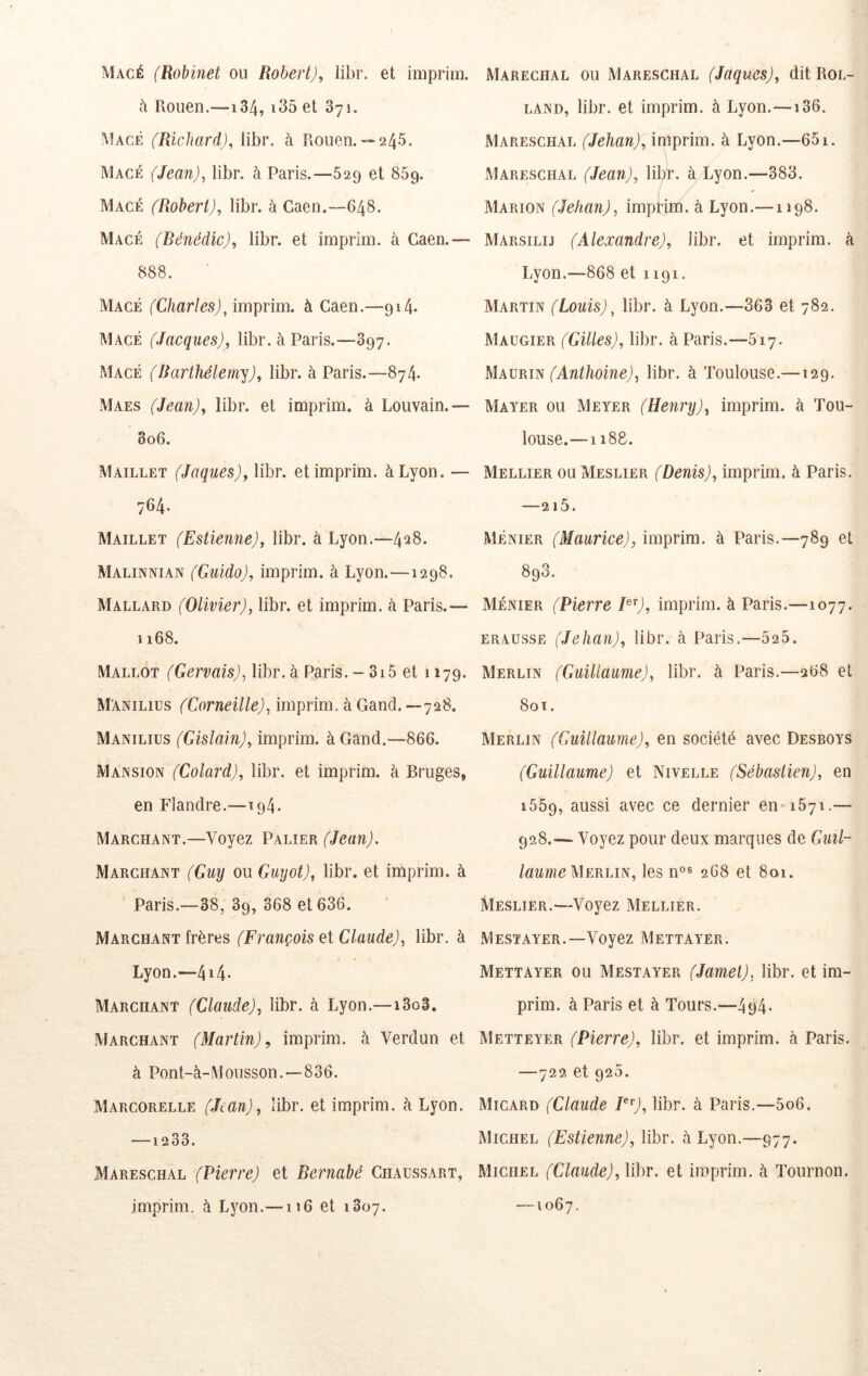 Macé (Robinet ou Robert), libr. et imprim. h Rouen.—134, i35 et 871. Macé (Richard), libr. à Rouen.— 245. Macé (Jean), libr. à Paris.—629 et 869. Macé (Robert), libr. à Caen.—648. Macé (Bénédic), libr. et imprim. à Caen.— 888. Macé (Charles), imprim. à Caen.—914. Macé (Jacques), libr. à Paris.—897. Macé (Barthélemy), libr. à Paris.—874. Maes (Jean), libr. et imprim. à Louvain.— 806. Maillet (Jaques), libr. et imprim. à Lyon. — 764. Maillet (Estienne), libr. à Lyon.—4^8. Malinnian (Guido), imprim. à Lyon.—1298. Mallard (Olivier), libr. et imprim. à Paris.— 1168. Mallot (Gervais), libr. à Paris.- 3i5 et 1179. M'anilius (Corneille), imprim. à Gand.—728. Manilius (Gislain), imprim. à Gand.—866. Mansion (Colard), libr. et imprim. à Bruges, en Flandre.—194. Marchant.—Voyez Palier (Jean). Marchant (Guy ou Guyot), libr. et imprim. à Paris.—38, 89, 368 et 636. Marchant frères (François et Glande), libr. à Lyon.—4i4- Marchant (Glande), libr. à Lyon.—i3o3. Marchant (Martin), imprim. à Verdun et à Pont-à-Mousson.—836. Marcorelle (Jean), libr. et imprim. cà Lyon. —1233. Mareschal (Pierre) et Bernabé Chaussart, imprim. à Lyon.—116 et 1807. Maréchal ou Mareschal (Jaques), dit Rol- land, libr. et imprim. à Lyon. —136. Mareschal (Jehan), imprim. à Lyon.—651. Mareschal (Jean), libr. à Lyon.—383. Marion (Jehan), imprim^à Lyon.—1198. Marsilij (Alexandre), libr. et imprim. à Lyon.—868 et 1191. Martin (Louis), libr. à Lyon.—363 et 782. Maugier (Gilles), libr. à Paris.—517. MAVRm (Anthoine), libr. à Toulouse.—129. Mayer ou Meyer (Henry), imprim. à Tou- louse.—1188. Mellier ou Meslier (Denis), imprim, à Paris. —215. Ménier (Maurice), imprim. à Paris.—789 et 898. Ménier (Pierre imprim. à Paris.—1077. erausse (Jehan), libr. à Paris.—525. Merlin (Guillaume), libr. à Paris.—268 et 80 T. Merlin (Guillaume), en société avec Desboys (Guillaume) et Nivelle (Sébastien), en 1559, aussi avec ce dernier en-1571.— 928.— Voyez pour deux marques de Guil- laumeMERhm, les n°s 268 et 801. Meslier.—Voyez Mellier. Mestayer.—Voyez Mettayer. Mettayer ou Mestayer (Jamet), libr. et im- prim. à Paris et à Tours.—494- Metteyer (Pierre), libr. et imprim. à Paris. —722 et 920. Micard (Glande I^^), libr. à Paris.—5o6. Michel (Estienne), libr. à Lyon.—977. Michel (Glande), libr. et imprim. à Tournon. —1067.