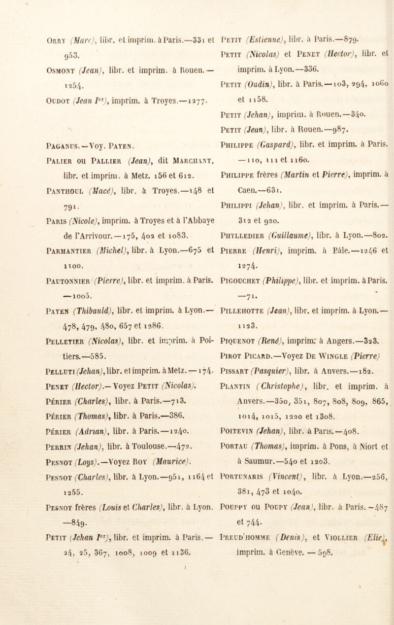 Orry (Mare),\ihr. el imprim. àParis.-~-33i et 953. OsMOiNT (Jean), libr. et imprim. à Piouen.— 1254. OüDOT (Jean imprim. à Troyes.—1277. PAGANüs.—Voy. Payepî. Palier ou Pallier (Jean), dit Marchant, libr. et imprim. à Metz. i56 et 612. Panthoul (Macé), libr. à Troyes.—148 et 791- Paris (Nicole), imprim. à Troyes et à l’Abbaye de l’Arrivour. —175, 402 et io83. Parmantier (Michel), libr. à Lyon.—675 et 1100. Pautonnier (Pierre), libr. et imprim. à Paris. —1000. Payen (Thibauld), libr. et imprim. à Lyon.— 478, 479^ 480» 667 et 1986. Pelletier (Nicolas), libr. et 1 ^ tiers. —585. PELLUTif/^toJjlibr. et imprim. à Metz. —174. Penet (Hector).—yPetit (Nicolas). PÉRiER (Charles), libr. à Paris.—713. PÉRIER (Thomas), libr. à Paris.—386. Pjérier (Adrian), libr. à Paris.—1240. Perrin (Jehan), libr. à Toulouse.—472. PEsmi (Loys).—Voyez Roy (Maurice). Pesnot (Cha?ies), lihr. à Lyon.—981, 1164 et 1255. Pesnot frères (Louis et Charles), libr. à Lyon. —849. Petit (Jehan bbr. et imprim. à Paris.— 24, 25, 367, 1008, 1009 et ii36. Petit (Estiennej, libr. à Paris,—879. Petit (Nicolas) et Penet (Hector), libr. et imprim. à Lyon.—336. Petit (Oudin), libr. à Paris. —io3, 294, 1060 et 1158. Petit (Jehan), imprim. à Rouen.—34o* Petit (Jean), libr. à Rouen.—987. Philippe (Gaspard), libr. et imprim. à Paris. — 110, 111 et 1160. Philippe frères (Martin et Pierre), imprim. à Caen.—631. Philippi (Jehan), libr. et imprim. à Paris.— 3i2 et 920. Phylledier (Guillaume), libr. à Lyon.—802. Pierre (Henri), imprim. à Eâle.—12/56 et 1274. P1GOUCHET (Philippe), libr. et imprim. à Paris. -7». P1LLEH0TTE (Jean), libr. et imprim. à Lyon.— 1123. PiQUENOT (René), imprim: à Angers.—32 3. Pirot Picard.—Voyez De Wingle (Pierre) PissART (Pasquier), libr. à Anvers.—182. Plantin (Christophe), libr. et imprim. à Anvers.—35o, 351, 807, 808, 809, 865, ioi4, ioi5, 1220 et i3o8. Poitevin (Jehan), libr. à Pans.—408. Port AU (Thomas), imprim. à Pons, à Niort et à Saumur.—540 et i2o3. Portunaris (Vincent), libr. à Lyon.—256, 381, 470 et 1040. Poüppy ou Poupy (Jean), libr. à Paris.-487 et 744* Preud’homme (Denis), et Viollier (Elie)^, imprim. à Genève. — 598. !