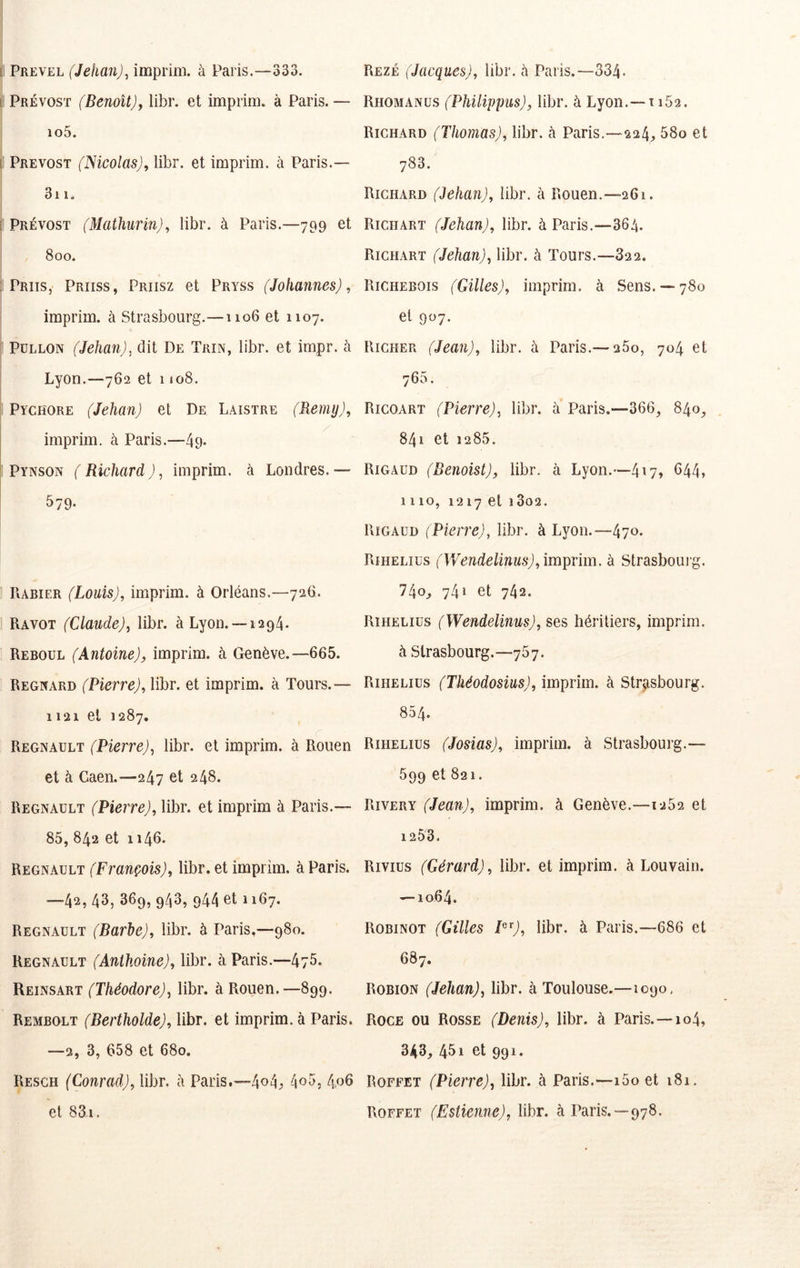 PREVEL (Jehan)^ imprim. à Paris.—333. Prévost (Benoît)^ libr. et imprim. à Paris. — io5. Prévost (Nicolas), libr. et imprim. à Paris.— 3i 1. Prévost (Mathurin), libr. à Paris.—799 et 800. Priis, Priiss, Priisz et Pryss (Johannes), imprim. à Strasbourg.—1106 et 1107. PüLLON (Jehan), dit De Trin, libr. et impr. à Lyon.—762 et 1108. Pychore (Jehan) et De Laistre (Remy), imprim. à Paris.—49- Pynson (Richard), imprim. à Londres.— 579. Rabier (Louis), imprim. à Orléans.—726. Ravot (Claude), libr. à Lyon. —1294. Reboul (Antoine), imprim. à Genève.—665. Regnard (Pierre), libr. et imprim. à Tours.— 1121 et J 287, Régnault (Pierre), libr. et imprim. à Rouen et à Caen.—247 et 248. Régnault (Pierre), libr. et imprim à Paris.— 85, 842 et 1146. Régnault (François), libr. et imprim. à Paris. —42, 43, 369, 943, 944 et 1167. Régnault (Barbe), libr. à Paris,—980. Régnault (Antkoine), libr. à Paris.—475. Reinsart (Théodore), libr. à Rouen.—899. Rembolt (Bertholde), libr. et imprim. à Paris. —2, 3, 658 et 680. Resgh (Conrad), libr. ii Paris.—4o4j> 405, 4,06 et 831. Rezé (Jacques), libr. à Paris.—334. Rhomanus (Philippus), libr. à Lyon.—1162. Richard (Thomas), libr. à Paris.—224;, 58o et 783. RicmiRD (Jehan), libr. à Rouen.—261. Richart (Jehan), libr. à Paris.—364. Richart (Jehan), libr. à Tours.—822. Richebois (Gilles), imprim. à Sens. —780 et 907. Richer (Jean), libr. à Paris.—260, 704 et 765. Ricoart (Pierre), libr. à Paris.—366, 840, 841 et 1285. Rigaud (Benoist), libr. à Lyon.—417» ^44, 1110, 1217 et 1 3o2. Rigaud (Pierre), libr. à Lyon.—470- Riheliüs (Wendelinus), imprim. à Strasboui g. 740, 74» et 742. Riheliüs (Wendelinus), ses héritiers, imprim. à Strasbourg.—767. Riheliüs (Tkéodosius), imprim. à Str^Tsbourg. 854. Riheliüs (Josias), imprim. à Strasbourg.— 599 et 821. Rivery (Jean), imprim. à Genève.—1252 et 1253. Rivius (Gérard), libr. et imprim. à Louvain. — 1064. Robinot (Gilles P'^), libr. à Paris.—686 et 687. RoBiON (Jehan), libr. à Toulouse.—1090, Roce ou Rosse (Denis), libr. à Paris.—104, 343, 451 et 991. Roffet (Pierre), libr. à Paris.—i5o et 181. Roffet (Estienne), libr. à Paris.—978.