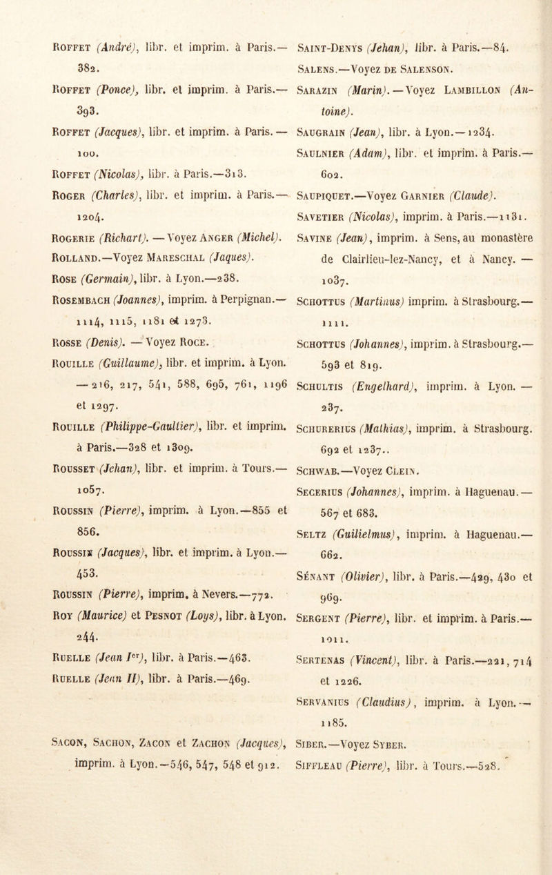 Roffet (André), libr. et iniprim. à Paris.— 382. Roffet (Ponce), libr. el imprim. à Paris.— 393. Roffet (Jacques), libr. et imprim. à Paris.— lOÜ, Roffet (Nicolas), libr. à Paris.—3i3. Roger (Charles), libr. et imprim. à Paris.— 1204. Rogerie (Richart). —Voyez Anger (Michel). Rolland.—Voyez Mareschal (Jaques). Rose (Germain), \ihr. à Lyon.—238. Rosembach (Joannes), imprim. à Perpignan.— 1114, iii5, 1181 et 1278. Rosse (Denis). — Voyez Roce. Rouille (Guillaume)^ libr. et imprim. à Lyon. — 216, 217, 5415 588, 695, 761, 1196 et 1297. Rouille (Philippe-Gaultier), libr. et imprim. à Paris.—328 et 1809. Rousset (Jehan), libr. et imprim. à Tours.— 1087. Roussin (Pierre), imprim. à Lyon.—855 et 856. Roussi» (Jacques), libr. et imprim. à Lyon.— 453. Roussin (PierreJ, imprim. à Nevers.—772. Roy (Maurice) et Pesnot (Loys), libr. à Lyon. 244- Ruelle (Jean libr. à Paris.—463. Ruelle (Jean II), libr. à Paris.—469. Sacon, Sachon, Zacon et Zachon (Jacques), imprim. à Lyon.—546, 547, 548 et 912. Saint-Denys (Jehan), libr. à Paris.—84. Salens.—Voyez de Salenson. Sarazin (Marin).—Yojez Lambillon (An- toine). Saugrain (Jean), libr. à Lyon.—1284. Saülnier (Adam), libr. et imprim. à Paris.— 602. Saupiquet.—Voyez Garnier (Claude). Savetier (Nicolas), imprim. à Paris.—ii3i. Savine (Jean), imprim. à Sens,au monastère de Clairlieu-lez-Nancy, et à Nancy. — 1087. ScHOTTUS (Martinus) imprim. à Strasbourg.— 1111. ScHOTTUs (Johannes), imprim. à Strasbourg.— 593 et 819. ScHULTis (Engelhard), imprim. à Lyon. — 287. ScîiuRERius (Mathias), imprim. à Strasbourg. 692 et 1287.. Schwab.—Voyez Glein. Secerius (Johannes), imprim. à Ilaguenau.— 567 et 683. Seltz (Guilielmus), imprim. à Hagucnau.— 662. SÉNANT (Olivier), libr. à Paris.—429, 43o et 9l>9* Sergent (Pierre), libr. et imprim. à Paris.— ion. Sertenas (Vincent), libr. à Paris.—221,714 et 1226. Servanius (Claudius), imprim. à Lyon.— 1185. SiBER.—Voyez Syber. SiFFLEAU (Pierre), libr. à Touj's.—528.