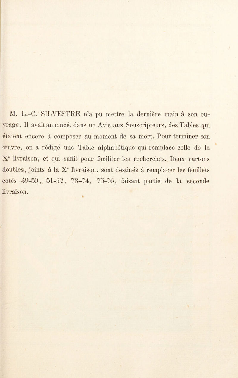 M. L.-C. SILVESTRE n’a pu mettre la dernière main à son ou- vrage. Il avait annoncé, dans un Avis aux Souscripteurs, des Tables qui étaient encore à composer au moment de sa mort. Pour terminer son œuvre, on a rédigé une Table alphabétique qui remplace celle de la X® livraison, et qui suffit pour faciliter les recherches. Deux cartons doubles, joints à la X* livraison, sont destinés à remplacer les feuillets cotés 49-50, 51-52, 73-74, 75-76, faisant partie de la seconde livraison.