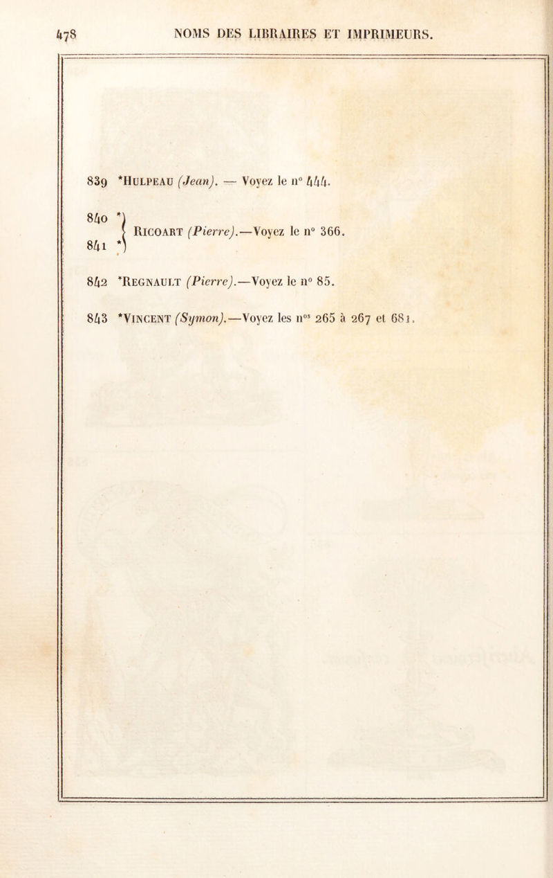 839 *Hulpeau (Jean). — Voyez le lU hhh^ 840 *) > Ricoart (Pierre).—Yoyez le lU 366, 841 *) 8^2 Régnault (Pierre).—yo^qz le n° 85. 8^t3 *Yincent (Symon).—Voyez les 265 à 267 et 683.