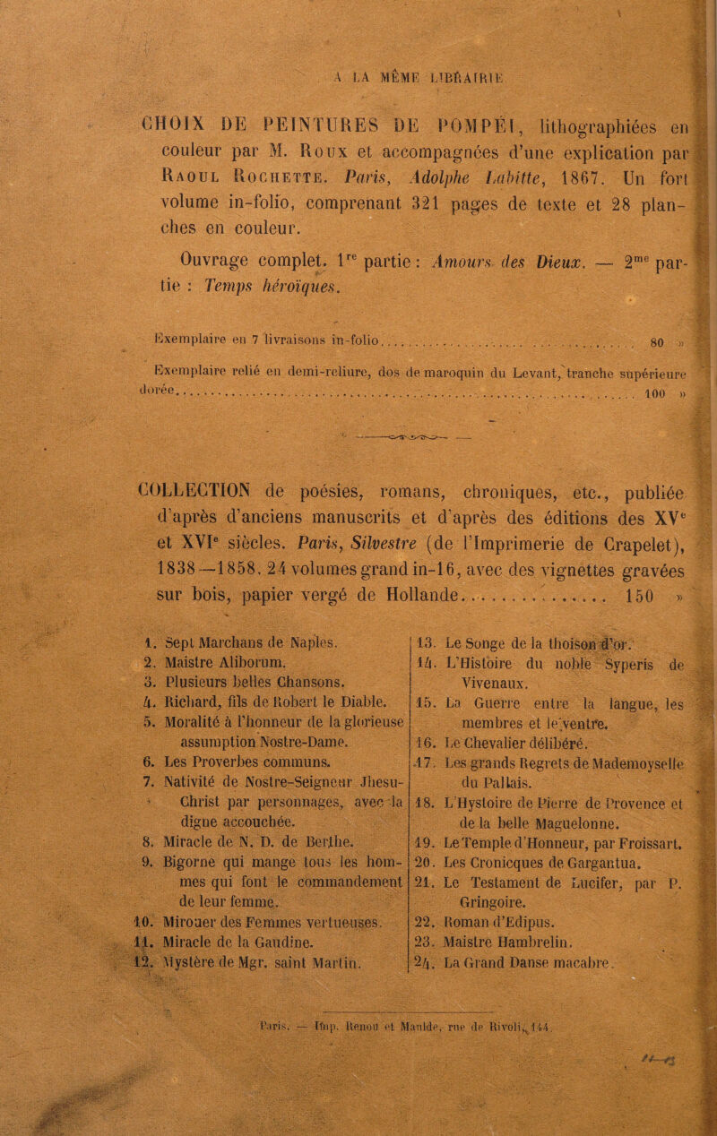 , 'V A LA MEME LlBÊAfRIE CHOIX DE PEINTURES DE POMPÉl, lithographiées en || i couleur par M. Roux et accompagnées d’une explication par Ç ' Raoul Rochette. Paris, Adolphe Lakitte, 1867. Un 3 ! volume in-Mîb, comprenant 321 pages de texte et 28 plan- S ' ches en couleur. Iî Ouvrage complet. U® partie: Amours des Dieux. — 2™® par- tie : Temps héroïques. h]xemplaire en 7 livraisons in-folio. 80 Exemplaire relié en demi-reliure, dos de maroquin du Levant, tranche supérieure 100 » Ÿ* ^ U. COLLEGITON de poésies, romans, chroniques, etc., publiée d’après d’anciens manuscrits et d’après des éditions des XV® et XVP siècles. Paris, Silvestre (de l’Imprimerie de Grapelet), 1838—1858, 24 volumes grand in-l 6, avec des vignettes gravées sur bois, papier vergé de Hollande. 150 » . 1. Sept Marchans de Naples. 2. Maistre Aliborum. 3. Plusieurs belles Chansons. Zi. Richard, fils de Robert le Diable. 5. Moralité à riionneur de la glorieuse assiimption Nostre-Dame, 6. Les Proverbes communs. 7. Nativité de Nostre-Seigneur Jhesu- ^ Christ par personnages, avec la digne accouchée. 8. Miracle de N. D. de Berthe. 9. Bigorne qui mange tous les hom- mes qui font le commandement de leur femme. 10. Mirouer des Femmes vertueuses, 1|. Miracle de la Gaudine. i|. Mystère de Mgr. saint Martin. de les 13. Le Songe de la thoiso|i ji’bi-. ili. L’Histoire du noblé  Syperis Vivenaux. 15. La Guerre entre ta langue membres et le'ventfe, 16. Le Chevalier délibéré. .17. Les grands Regrets de Madémoyseile du Pal lais. 18. L’Hystoire de Pierre de Provence et de la belle Maguelonne. 19. Le Temple d’Honneur, par Froissart, 20. Les Cronicques de Gargantua. 21. Le Testament de Lucifer, par P. Gringoire. 22. Roman d’Edipus. 23. Maistre Hambrelin. 2A. La Grand Danse macabre. -M Taris. — Tfiip. llenoii et Manlde, rue de Uivoli,,. 144.