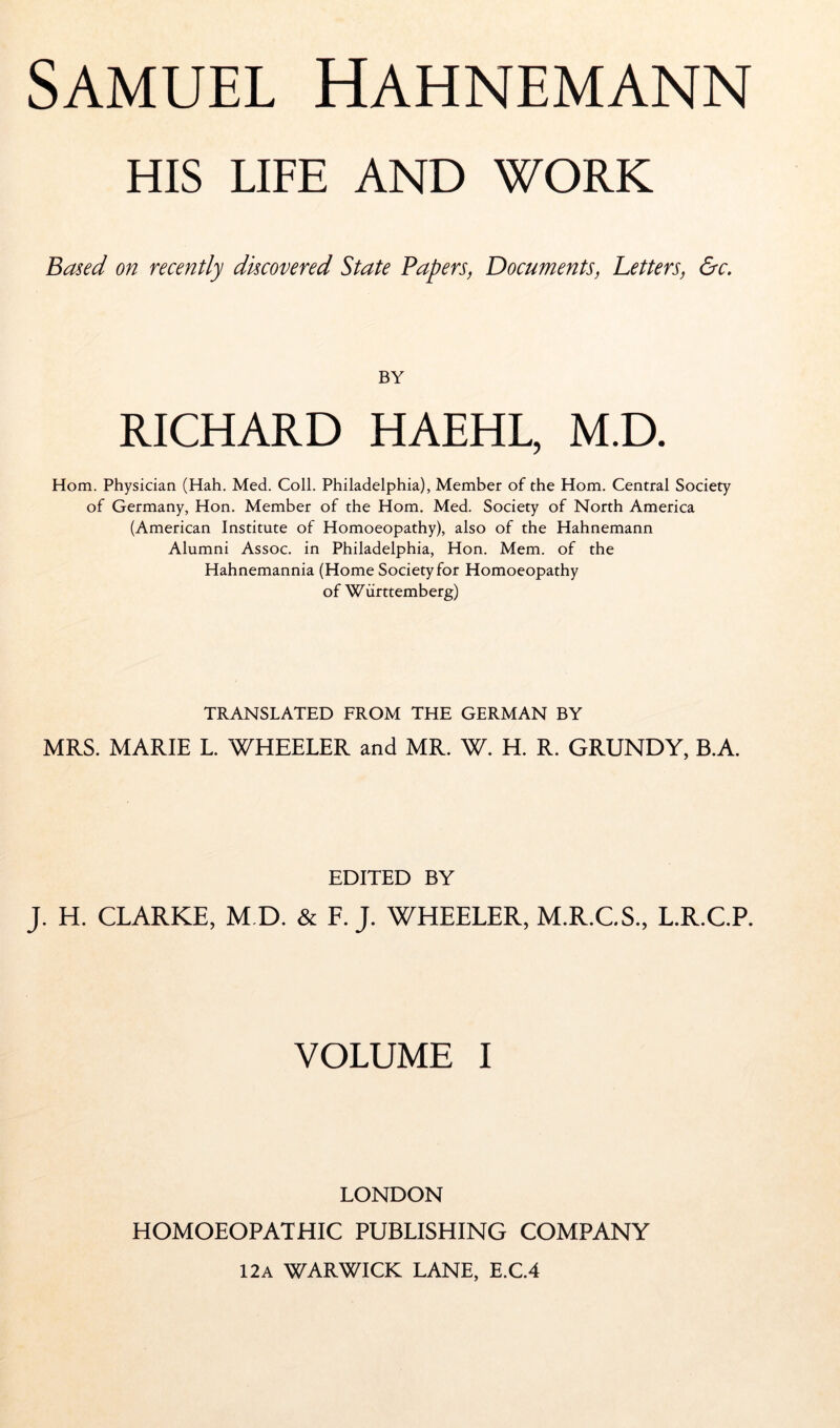 HIS LIFE AND WORK Based on recently discovered State Papers, Documents, Letters, &c. BY RICHARD HAEHL, M.D. Horn. Physician (Hah, Med. Coll. Philadelphia), Member of the Horn. Central Society of Germany, Hon. Member of the Horn. Med. Society of North America (American Institute of Homoeopathy), also of the Hahnemann Alumni Assoc, in Philadelphia, Hon. Mem. of the Hahnemannia (Home Society for Homoeopathy of Württemberg) TRANSLATED FROM THE GERMAN BY MRS. MARIE L. WHEELER and MR. W. H. R. GRUNDY, B.A. EDITED BY J. H. CLARKE, M D. & F. J. WHEELER, M.R.CS., L.R.C.P. VOLUME I LONDON HOMOEOPATHIC PUBLISHING COMPANY 12A WARWICK LANE, E.C.4