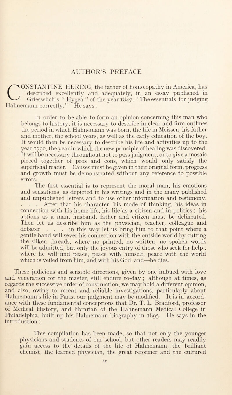 CONSTANTINE HERING, the father of homoeopathy in America, has described excellently and adequately, in an essay published in Griesselich’s “ Hygea ” of the year 1847, The essentials for judging Hahnemann correctly.” He says: In order to be able to form an opinion concerning this man who belongs to history, it is necessary to describe in clear and firm outlines the period in which Hahnemann was born, the life in Meissen, his father and mother, the school years, as well as the early education of the boy. It would then be necessary to describe his life and activities up to the year 1790, the year in which the new principle of healing was discovered. It will be necessary throughout not to pass judgment, or to give a mosaic pieced together of pros and cons, which would only satisfy the superficial reader. Causes must be given in their original form, progress and growth must be demonstrated without any reference to possible errors. The first essential is to represent the moral man, his emotions and sensations, as depicted in his writings and in the many published and unpublished letters and to use other information and testimony. . After that his character, his mode of thinking, his ideas in connection with his home-life, his life as a citizen and in politics ; his actions as a man, husband, father and citizen must be delineated. Then let us describe him as the physician, teacher, colleague and debater ... in this way let us bring him to that point where a gentle hand will sever his connection with the outside world by cutting the silken threads, where no printed, no written, no spoken words will be admitted, but only the joyous entry of those who seek for help ; where he will find peace, peace with himself, peace with the world which is veiled from him, and with his God, and—-he dies. These judicious and sensible directions, given by one imbued with love and veneration for the master, still endure to-day ; although at times, as regards the successive order of construction, we may hold a different opinion, and also, owing to recent and reliable investigations, particularly about Hahnemann’s life in Paris, our judgment may be modified. It is in accord- ance with these fundamental conceptions that Dr. T. L. Bradford, professor of Medical History, and librarian of the Hahnemann Medical College in Philadelphia, built up his Hahnemann biography in 1895. He says in the introduction : This compilation has been made, so that not only the younger physicians and students of our school, but other readers may readily gain access to the details of the life of Hahnemann, the brilliant chemist, the learned physician, the great reformer and the cultured