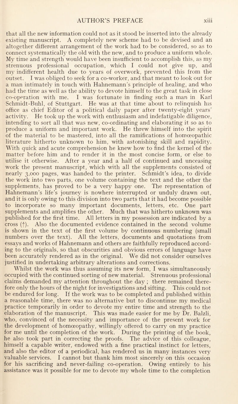that all the new information could not as it stood be inserted into the already existing manuscript. A completely new scheme had to be devised and an altogether different arrangement of the work had to be considered, so as to connect systematically the old with the new, and to produce a uniform whole. My time and strength would have been insufficient to accomplish this, as my strenuous professional occupation, which I could not give up, and my indifferent health due to years of overwork, prevented this from the outset. I was obliged to seek for a co-worker, and that meant to look out for a man intimately in touch with Hahnemann’s principle of healing, and who had the time as well as the ability to devote himself to the great task in close co-operation with me. I was fortunate in finding such a man in Karl Schmidt-Buhl, of Stuttgart. He was at that time about to relinquish his office as chief Editor of a political daily paper after twenty-eight years’ activity. He took up the work with enthusiasm and indefatigable diligence, intending to sort all that was new, co-ordinating and elaborating it so as to produce a uniform and important work. He threw himself into the spirit of the material to be mastered, into all the ramifications of homoeopathic literature hitherto unknown to him, with astonishing skill and rapidity. With quick and acute comprehension he knew how to find the kernel of the matter before him and to render it in the most concise form, or else to utilise it otherwise. After a year and a half of continued and unceasing work the present manuscript, which with all the supplements consisted of nearly 3,000 pages, was handed to the printer. Schmidt’s idea, to divide the work into two parts, one volume containing the text and the other the supplements, has proved to be a very happy one. The representation of Hahnemann’s life’s journey is nowhere interrupted or unduly drawn out, and it is only owing to this division into two parts that it had become possible to incorporate so many important documents, letters, etc. One part supplements and amplifies the other. Much that was hitherto unknown was published for the first time. All letters in my possession are indicated by a cross (I). Also the documented evidence contained in the second volume is shown in the text of the first volume by continuous numbering (small numbers over the text). All the letters, documents and quotations from essays and works of Hahnemann and others are faithfully reproduced accord- ing to the originals, so that obscurities and obvious errors of language have been accurately rendered as in the original. We did not consider ourselves justified in undertaking arbitrary alterations and corrections. Whilst the work was thus assuming its new form, I was simultaneously occupied with the continued sorting of new material. Strenuous professional claims demanded my attention throughout the day ; there remained there- fore only the hours of the night for investigations and sifting. This could not be endured for long. If the work was to be completed and published within a reasonable time, there was no alternative but to discontinue my medical practice temporarily in order to devote my entire time and strength to the elaboration of the manuscript. This was made easier for me by Dr. Balzli, who, convinced of the necessity and importance of the present work for the development of homoeopathy, willingly offered to carry on my practice for me until the completion of the work. During the printing of the book, he also took part in correcting the proofs. The advice of this colleague, himself a capable writer, endowed with a fine practical instinct for letters, and also the editor of a periodical, has rendered us in many instances very valuable services. I cannot but thank him most sincerely on this occasion for his sacrificing and never-failing co-operation. Owing entirely to his assistance was it possible for me to devote my whole time to the completion
