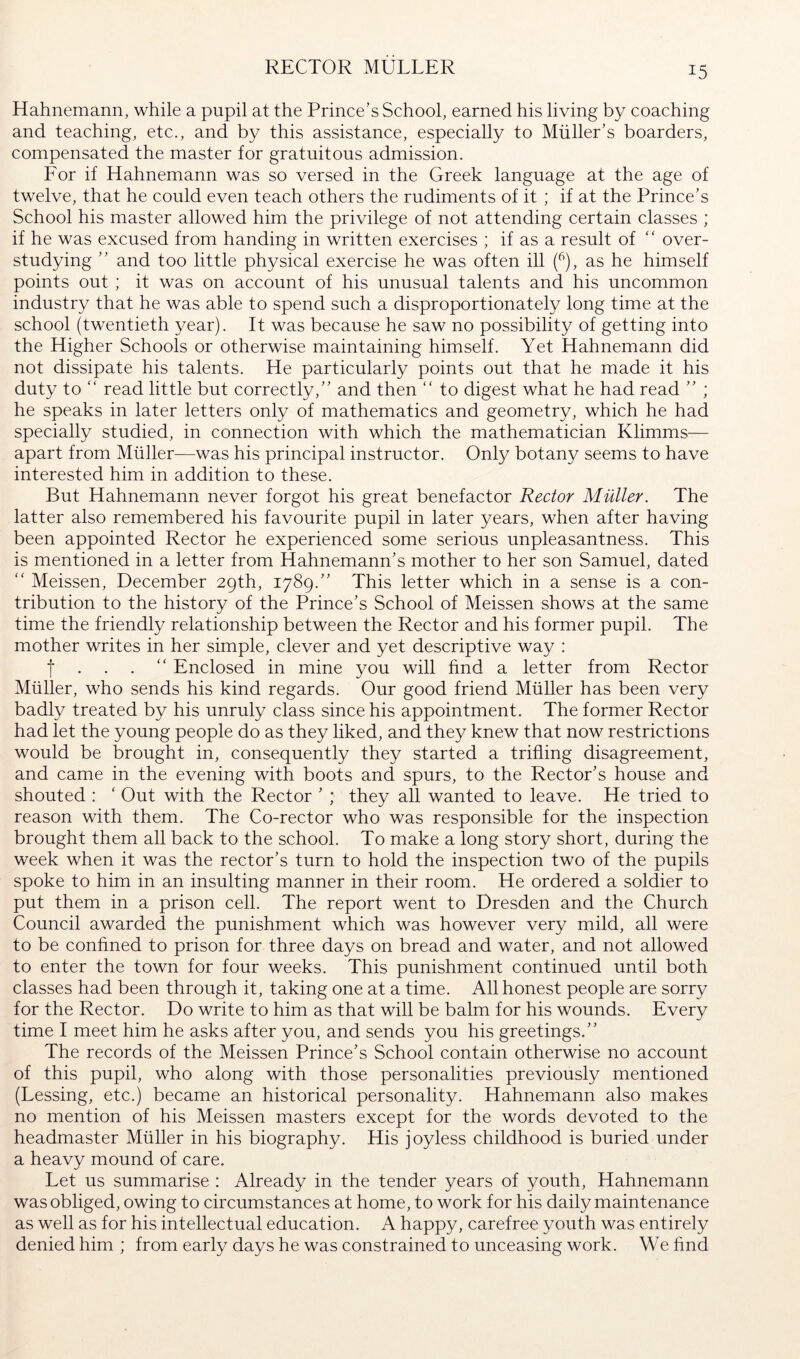 RECTOR MULLER Hahnemann, while a pupil at the Prince’s School, earned his living by coaching and teaching, etc., and by this assistance, especially to Miiller’s boarders, compensated the master for gratuitous admission. Lor if Hahnemann was so versed in the Greek language at the age of twelve, that he could even teach others the rudiments of it ; if at the Prince’s School his master allowed him the privilege of not attending certain classes ; if he was excused from handing in written exercises ; if as a result of “ over- studying ” and too little physical exercise he was often ill f), as he himself points out ; it was on account of his unusual talents and his uncommon industry that he was able to spend such a disproportionately long time at the school (twentieth year). It was because he saw no possibility of getting into the Higher Schools or otherwise maintaining himself. Yet Hahnemann did not dissipate his talents. He particularly points out that he made it his duty to ‘‘ read little but correctly,” and then “ to digest what he had read ” ; he speaks in later letters only of mathematics and geometry, which he had specially studied, in connection with which the mathematician Klimms— apart from Müller—was his principal instructor. Only botany seems to have interested him in addition to these. But Hahnemann never forgot his great benefactor Rector Müller. The latter also remembered his favourite pupil in later years, when after having been appointed Rector he experienced some serious unpleasantness. This is mentioned in a letter from Hahnemann’s mother to her son Samuel, dated Meissen, December 29th, 1789.” This letter which in a sense is a con- tribution to the history of the Prince’s School of Meissen shows at the same time the friendly relationship between the Rector and his former pupil. The mother writes in her simple, clever and yet descriptive way : t . . . ‘‘ Enclosed in mine you will find a letter from Rector Müller, who sends his kind regards. Our good friend Müller has been very badly treated by his unruly class since his appointment. The former Rector had let the young people do as they liked, and they knew that now restrictions would be brought in, consequently they started a trifling disagreement, and came in the evening with boots and spurs, to the Rector’s house and shouted : ‘ Out with the Rector ’ ; they all wanted to leave. He tried to reason with them. The Co-rector who was responsible for the inspection brought them all back to the school. To make a long story short, during the week when it was the rector’s turn to hold the inspection two of the pupils spoke to him in an insulting manner in their room. He ordered a soldier to put them in a prison cell. The report went to Dresden and the Church Council awarded the punishment which was however very mild, all were to be conhned to prison for three days on bread and water, and not allowed to enter the town for four weeks. This punishment continued until both classes had been through it, taking one at a time. All honest people are sorry for the Rector. Do write to him as that will be balm for his wounds. Every time I meet him he asks after you, and sends you his greetings.” The records of the Meissen Prince’s School contain otherwise no account of this pupil, who along with those personalities previously mentioned (Lessing, etc.) became an historical personality. Hahnemann also makes no mention of his Meissen masters except for the words devoted to the headmaster Müller in his biography. His joyless childhood is buried under a heavy mound of care. Let us summarise : Already in the tender years of youth, Hahnemann was obliged, owing to circumstances at home, to work for his daily maintenance as well as for his intellectual education. A happy, carefree youth was entirely denied him ; from early days he was constrained to unceasing work. We find