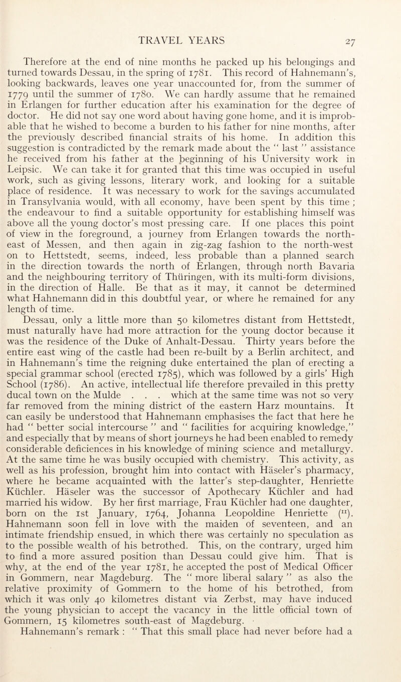 TRAVEL YEARS Therefore at the end of nine months he packed up his belongings and turned towards Dessau, in the spring of 1781. This record of Hahnemann’s, looking backwards, leaves one year unaccounted for, from the summer of 1779 until the summer of 1780. We can hardly assume that he remained in Erlangen for further education after his examination for the degree of doctor. He did not say one word about having gone home, and it is improb- able that he wished to become a burden to his father for nine months, after the previously described hnancial straits of his home. In addition this suggestion is contradicted by the remark made about the ‘‘ last ” assistance he received from his father at the beginning of his University work in Leipsic. We can take it for granted that this time was occupied in useful work, such as giving lessons, literary work, and looking for a suitable place of residence. It was necessary to work for the savings accumulated in Transylvania would, with all economy, have been spent by this time ; the endeavour to find a suitable opportunity for establishing himself was above all the young doctor’s most pressing care. If one places this point of view in the foreground, a journey from Erlangen towards the north- east of Messen, and then again in zig-zag fashion to the north-west on to Hettstedt, seems, indeed, less probable than a planned search in the direction towards the north of Erlangen, through north Bavaria and the neighbouring territory of Thüringen, with its multi-form divisions, in the direction of HaUe. Be that as it may, it cannot be determined what Hahnemann did in this doubtful year, or where he remained for any length of time. Dessau, only a little more than 50 kilometres distant from Hettstedt, must naturally have had more attraction for the young doctor because it was the residence of the Duke of Anhalt-Dessau. Thirty years before the entire east wing of the castle had been re-built by a Berlin architect, and in Hahnemann’s time the reigning duke entertained the plan of erecting a special grammar school (erected 1785), which was followed by a girls’ High School (1786). An active, intellectual life therefore prevailed in this pretty ducal town on the Mulde . . . which at the same time was not so very far removed from the mining district of the eastern Harz mountains. It can easily be understood that Hahnemann emphasises the fact that here he had better social intercourse ” and '' facilities for acquiring knowledge,” and especially that by means of short journeys he had been enabled to remedy considerable deficiences in his knowledge of mining science and metallurgy. At the same time he was busily occupied with chemistry. This activity, as well as his profession, brought him into contact with Häseler’s pharmacy, where he became acquainted with the latter’s step-daughter, Henriette Küchler. Häseler was the successor of Apothecary Küchler and had married his widow. By her first marriage, Frau Küchler had one daughter, born on the ist January, 1764, Johanna Leopoldine Henriette (“). Hahnemann soon fell in love with the maiden of seventeen, and an intimate friendship ensued, in which there was certainly no speculation as to the possible wealth of his betrothed. This, on the contrary, urged him to find a more assured position than Dessau could give him. That is why, at the end of the year 1781, he accepted the post of Medical Officer in Gommern, near Magdeburg. The “ more liberal salary ” as also the relative proximity of Gommern to the home of his betrothed, from which it was only 40 kilometres distant via Zerbst, may have induced the young physician to accept the vacancy in the little official town of Gommern, 15 kilometres south-east of Magdeburg. • Hahnemann’s remark : That this small place had never before had a