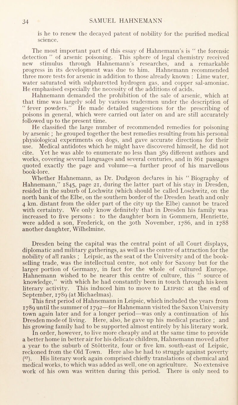 is he to renew the decayed patent of nobility for the purified medical science. The most important part of this essay of Hahnemann’s is '' the forensic detection ” of arsenic poisoning. This sphere of legal chemistry received new stimulus through Hahnemann’s researches, and a remarkable progress in its development was due to him. Hahnemann recommended three more tests for arsenic in addition to those already known : Lime water, water saturated with sulphuretted hydrogen gas, and copper sal-amoniac. He emphasised especially the necessity of the additions of acids. Hahnemann demanded the prohibition of the sale of arsenic, which at that time was largely sold by various tradesmen under the description of fever powders.” He made detailed suggestions for the prescribing of poisons in general, which were carried out later on and are still accurately followed up to the present time. He classified the large number of recommended remedies for poisoning by arsenic ; he grouped together the best remedies resulting from his personal physiological experiments on dogs, and gave accurate directions for their use. Medical antidotes which he might have discovered himself, he did not cite. Yet he was able to enumerate no less than 389 different authors and works, covering several languages and several centuries, and in 861 passages quoted exactly the page and volume—a further proof of his marvellous book-lore. Whether Hahnemann, as Dr. Dudgeon declares in his Biography of Hahnemann,” 1845, page 21, during the latter part of his stay in Dresden, resided in the suburb of Lochwitz (which should be called Loschwitz, on the north bank of the Elbe, on the southern border of the Dresden heath and only 4 km. distant from the older part of the city up the Elbe) cannot be traced with certainty. We only know definitely that in Dresden his family was increased to five persons : to the daughter born in Gommern, Henriette, were added a son, Erederick, on the 30th November, 1786, and in 1788 another daughter, Wilhelmine. Dresden being the capital was the central point of all Court displays, diplomatic and military gatherings, as well as the centre of attraction for the nobility of all ranks ; Leipsic, as the seat of the Universit}^ and of the book- selling trade, was the intellectual centre, not only for Saxony but for the larger portion of Germany, in fact for the whole of cultured Europe. Hahnemann wished to be nearer this centre of culture, this '' source of knowledge,” with which he had constantly been in touch through his keen literary activity. This induced him to move to Leipsic at the end of September, 1789 (at Michaelmas). This first period of Hahnemann in Leipsic, which included the years from 1789 until the summer of 1792—for Hahnemann visited the Saxon University town again later and for a longer period—was only a continuation of his Dresden mode of living. Here, also, he gave up his medical practice ; and his growing family had to be supported almost entirely by his literary work. In order, however, to live more cheaply and at the same time to provide a better home in better air for his delicate children, Hahnemann moved after a year to the suburb of Stötteritz, four or five km. south-east of Leipsic, reckoned from the Old Town. Here also he had to struggle against poverty (^7). His literary work again comprised chiefly translations of chemical and medical works, to which was added as well, one on agriculture. No extensive work of his own was written during this period. There is only need to