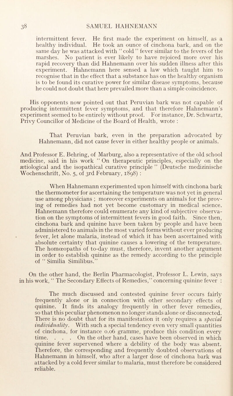 intermittent fever. He first made the experiment on himself, as a healthy individual. He took an ounce of cinchona bark, and on the same day he was attacked with “ cold ” fever similar to the fevers of the marshes. No patient is ever likely to have rejoiced more over his rapid recovery than did Hahnemann over his sudden illness after this experiment. Hahnemann here sensed a law which taught him to recognise that in the effect that a substance has on the healthy organism is to be found its curative power for similar disease symptoms, because he could not doubt that here prevailed more than a simple coincidence. His opponents now pointed out that Peruvian bark was not capable of producing intermittent fever symptoms, and that therefore Hahnemann's experiment seemed to be entirely without proof. Eor instance. Dr. Schwartz, Privy Councillor of Medicine of the Board of Health, wrote : That Peruvian bark, even in the preparation advocated by Hahnemann, did not cause fever in either healthy people or animals. And Professor E. Behring, of Marburg, also a representative of the old school medicine, said in his work “ On therapeutic principles, especially on the aetiological and the isopathical curative principle  (Deutsche medizinische Wochenschrift, No. 5, of 3rd February, 1898) : When Hahnemann experimented upon himself with cinchona bark the thermometer for ascertaining the temperature was not yet in general use among physicians ; moreover experiments on animals for the prov- ing of remedies had not yet become customary in medical science. Hahnemann therefore could enumerate any kind of subjective observa- tion on the symptoms of intermittent fevers in good faith. Since then, cinchona bark and quinine have been taken by people and have been administered to animals in the most varied forms without ever producing fever, let alone malaria, instead of which it has been ascertained with absolute certainty that quinine causes a lowering of the temperature. The homoeopaths of to-day must, therefore, invent another argument in order to establish quinine as the remedy according to the principle of Similia Similibus. On the other hand, the Berlin Pharmacologist, Professor L. Lewin, says in his work, “ The Secondary Effects of Remedies, concerning quinine fever : The much discussed and contested quinine fever occurs fairly frequently alone or in connection with other secondary effects of quinine. It finds its analogy frequently in other fever remedies, so that this peculiar phenomenon no longer stands alone or disconnected. There is no doubt that for its manifestation it only requires a special individuality. With such a special tendency even very small quantities of cinchona, for instance 0.06 gramme, produce this condition every time. . . . On the other hand, cases have been observed in which quinine fever supervened where a debility of the body was absent. Therefore, the corresponding and frequently doubted observations of Hahnemann in himself, who after a larger dose of cinchona bark was attacked by a cold fever similar to malaria, must therefore be considered reliable.