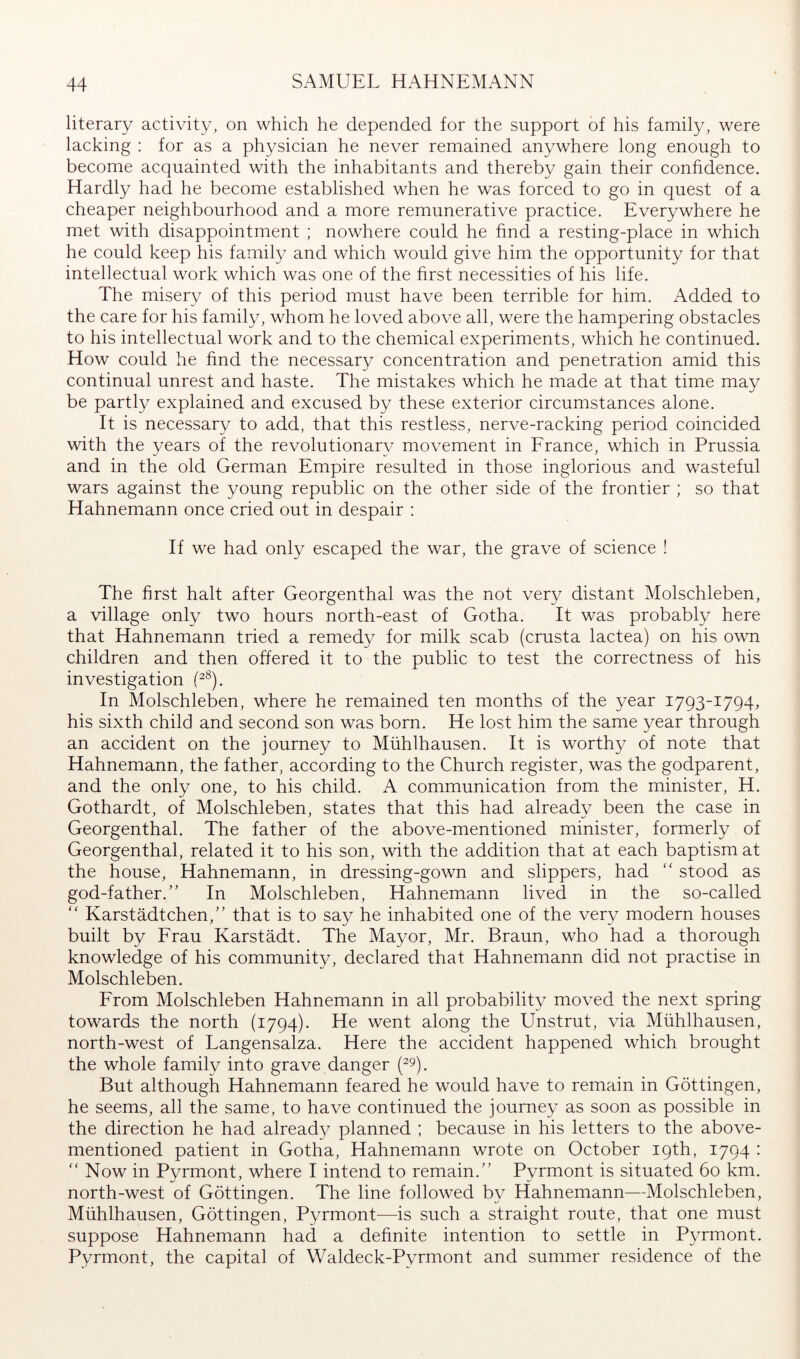 literary activity, on which he depended for the support of his family, were lacking ; for as a physician he never remained anywhere long enough to become acquainted with the inhabitants and thereby gain their confidence. Hardly had he become established when he was forced to go in quest of a cheaper neighbourhood and a more remunerative practice. Everywhere he met with disappointment ; nowhere could he find a resting-place in which he could keep his family and which would give him the opportunity for that intellectual work which was one of the hrst necessities of his life. The misery of this period must have been terrible for him. Added to the care for his family, whom he loved above all, were the hampering obstacles to his intellectual work and to the chemical experiments, which he continued. How could he find the necessary concentration and penetration amid this continual unrest and haste. The mistakes which he made at that time may be partly explained and excused by these exterior circumstances alone. It is necessary to add, that this restless, nerve-racking period coincided with the years of the revolutionary movement in Erance, which in Prussia and in the old German Empire resulted in those inglorious and wasteful wars against the young republic on the other side of the frontier ; so that Hahnemann once cried out in despair : If we had only escaped the war, the grave of science ! The first halt after Georgenthal was the not very distant Molschleben, a village only two hours north-east of Gotha. It was probably here that Hahnemann tried a remedy for milk scab (crusta lactea) on his own children and then offered it to the public to test the correctness of his investigation P®). In Molschleben, where he remained ten months of the year 1793-1794, his sixth child and second son was born. He lost him the same year through an accident on the journey to Mühlhausen. It is worthy of note that Hahnemann, the father, according to the Church register, was the godparent, and the only one, to his child. A communication from the minister, H. Gothardt, of Molschleben, states that this had already been the case in Georgenthal. The father of the above-mentioned minister, formerly of Georgenthal, related it to his son, with the addition that at each baptism at the house, Hahnemann, in dressing-gown and slippers, had “ stood as god-father.” In Molschleben, Hahnemann lived in the so-called  Karstädtchen,” that is to say he inhabited one of the very modern houses built by Frau Karstädt. The Mayor, Mr. Braun, who had a thorough knowledge of his community, declared that Hahnemann did not practise in Molschleben. From Molschleben Hahnemann in all probability moved the next spring towards the north (1794). He went along the Unstrut, via Mühlhausen, north-west of Langensalza. Here the accident happened which brought the whole family into grave danger (ty. But although Hahnemann feared he would have to remain in Göttingen, he seems, all the same, to have continued the journey as soon as possible in the direction he had already planned ; because in his letters to the above- mentioned patient in Gotha, Hahnemann wrote on October 19th, 1794 : ” Now in Pyrmont, where I intend to remain.” Pyrmont is situated 60 km. north-west of Göttingen. The line followed by Hahnemann—Molschleben, Mühlhausen, Göttingen, Pyrmont—is such a straight route, that one must suppose Hahnemann had a definite intention to settle in Pyrmont. Pyrmont, the capital of Waldeck-Pyrmont and summer residence of the