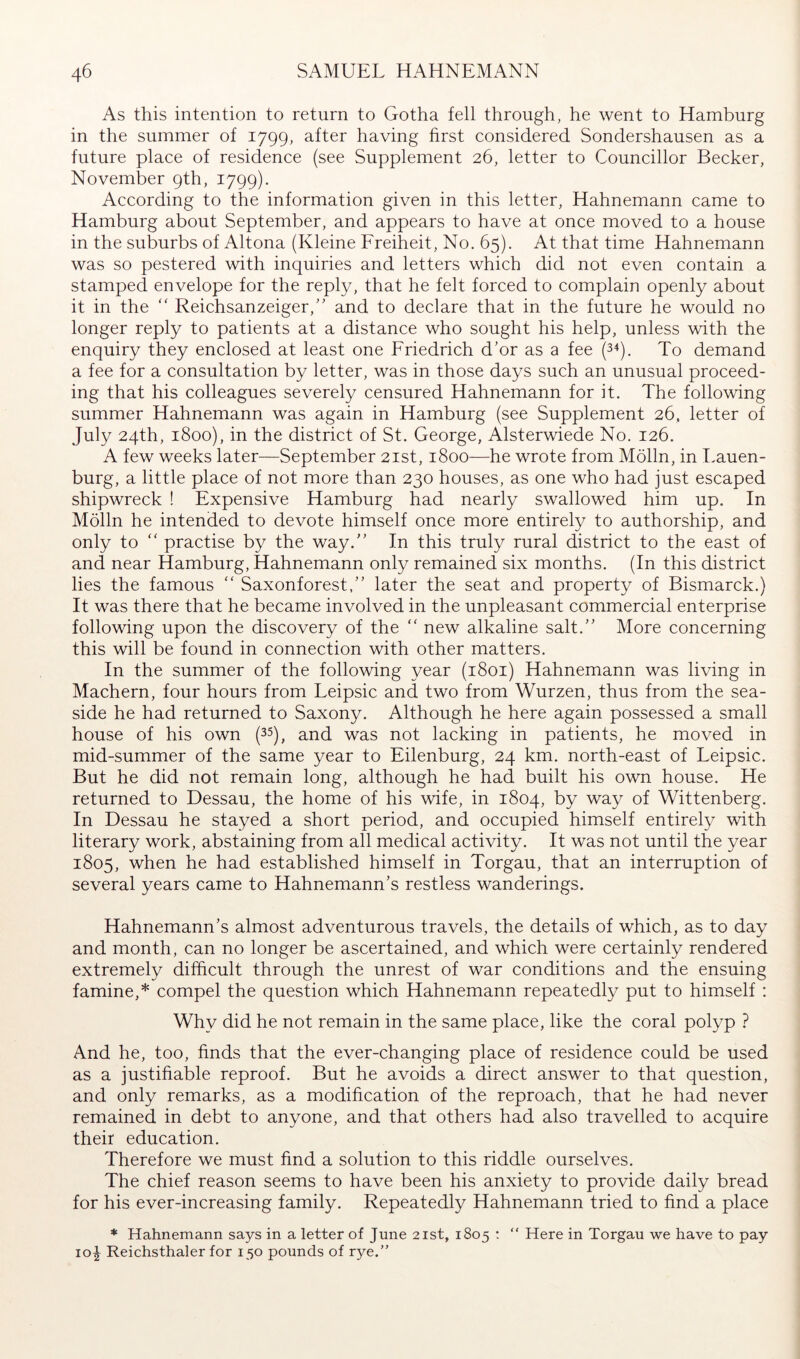 As this intention to return to Gotha fell through, he went to Hamburg in the summer of 1799, after having first considered Sondershausen as a future place of residence (see Supplement 26, letter to Councillor Becker, November 9th, 1799). According to the information given in this letter, Hahnemann came to Hamburg about September, and appears to have at once moved to a house in the suburbs of Altona (Kleine Ereiheit, No. 65). At that time Hahnemann was so pestered with inquiries and letters which did not even contain a stamped envelope for the reply, that he felt forced to complain openly about it in the  Reichsanzeiger,'' and to declare that in the future he would no longer reply to patients at a distance who sought his help, unless with the enquiry they enclosed at least one Friedrich d'or as a fee (3^). To demand a fee for a consultation by letter, was in those days such an unusual proceed- ing that his colleagues severely censured Hahnemann for it. The following summer Hahnemann was again in Hamburg (see Supplement 26. letter of July 24th, 1800), in the district of St. George, Alsterwiede No. 126. A few weeks later—September 21st, 1800—he wrote from Mölln, in Lauen- burg, a little place of not more than 230 houses, as one who had just escaped shipwreck ! Expensive Hamburg had nearly swallowed him up. In Mölln he intended to devote himself once more entirely to authorship, and only to “ practise by the way. In this truly rural district to the east of and near Hamburg, Hahnemann only remained six months. (In this district lies the famous  Saxonforest, later the seat and property of Bismarck.) It was there that he became involved in the unpleasant commercial enterprise following upon the discovery of the  new alkaline salt. More concerning this will be found in connection with other matters. In the summer of the following year (1801) Hahnemann was living in Machern, four hours from Leipsic and two from Wurzen, thus from the sea- side he had returned to Saxony. Although he here again possessed a small house of his own (35), and was not lacking in patients, he moved in mid-summer of the same year to Eilenburg, 24 km. north-east of Leipsic. But he did not remain long, although he had built his own house. He returned to Dessau, the home of his wife, in 1804, by way of Wittenberg. In Dessau he stayed a short period, and occupied himself entirely with literary work, abstaining from all medical activity. It was not until the year 1805, when he had established himself in Torgau, that an interruption of several years came to Hahnemann's restless wanderings. Hahnemann's almost adventurous travels, the details of which, as to day and month, can no longer be ascertained, and which were certainly rendered extremely difficult through the unrest of war conditions and the ensuing famine,* compel the question which Hahnemann repeatedly put to himself : Why did he not remain in the same place, like the coral polyp ? And he, too, finds that the ever-changing place of residence could be used as a justifiable reproof. But he avoids a direct answer to that question, and only remarks, as a modification of the reproach, that he had never remained in debt to anyone, and that others had also travelled to acquire their education. Therefore we must find a solution to this riddle ourselves. The chief reason seems to have been his anxiety to provide daily bread for his ever-increasing family. Repeatedly Hahnemann tried to find a place * Hahnemann says in a letter of June 21st, 1805 ; “ Here in Torgau we have to pay 10^ Reichsthaler for 150 pounds of rye.”