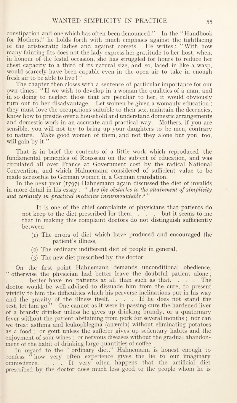 WANTED SIMPLICITY IN PRACTICE constipation and one which has often been denounced.” In the “Handbook for Mothers/’ he holds forth with much emphasis against the tightlacing of the aristocratic ladies and against corsets. He writes: “With how many fainting fits does not the lady express her gratitude to her host, when, in honour of the festal occasion, she has struggled for hours to reduce her chest capacity to a third of its natural size, and so, laced in like a wasp, would scarcely have been capable even in the open air to take in enough fresh air to be able to live ! ” The chapter then closes with a sentence of particular importance for our own times: “If we wish to develop in a woman the qualities of a man, and in so doing to neglect those that are peculiar to her, it would obviously turn out to her disadvantage. Let women be given a womanly education : they must love the occupations suitable to their sex, maintain the decencies, know how to preside over a household and understand domestic arrangements and domestic work in an accurate and practical way. Mothers, if you are sensible, you will not try to bring up your daughters to be men, contrary to nature. Make good women of them, and not they alone but you, too, will gain by it.” That is in brief the contents of a little work which reproduced the fundamental principles of Rousseau on the subject of education, and was circulated all over France at Government cost by the radical National Convention, and which Hahnemann considered of sufficient value to be made accessible to German women in a German tran.slation. In the next year (1797) Hahnemann again discussed the diet of invalids in more detail in his essay : ''Are the obstacles to the attainment of simplicity and certainty in practical medicine insurmountable ? ” It is one of the chief complaints of physicians that patients do not keep to the diet prescribed for them . . . but it seems to me that in making this complaint doctors do not distinguish sufficiently between (1) The errors of diet which have produced and encouraged the patient’s illness, (2) The ordinary indifferent diet of people in general, (3) The new diet prescribed by the doctor. On the first point Hahnemann demands unconditional obedience, “ otherwise the physician had better leave the doubtful patient alone ; . better have no patients at all than such as that. . . . The doctor would be well-advised to dissuade him from the cure, to present vividly to him the difficulties which his perverse inclinations put in his way and the gravity of the illness itself. . . . If he does not stand the test, let him go.” One cannot as it were in passing cure the hardened liver of a brandy drinker unless he gives up drinking brandy, or a quaternary fever without the patient abstaining from pork for several months ; nor can we treat asthma and leukophlegma (anaemia) without eliminating potatoes as a food ; or gout unless the sufferer gives up sedentary habits and the enjoyment of sour wines ; or nervous diseases without the gradual abandon- ment of the habit of drinking large quantities of coffee. In regard to the “ ordinary diet,” Hahnemann is honest enough to confess “ how very often experience gives the lie to our imaginary omniscience. ... It very often happens that the artificial diet prescribed by the doctor does much less good to the people whom he is