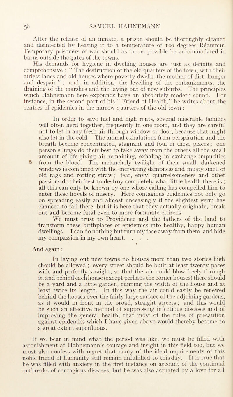 After the release of an inmate, a prison should be thoroughly cleaned and disinfected by heating it to a temperature of 120 degrees Reaumur. Temporary prisoners of war should as far as possible be accommodated in barns outside the gates of the towns. His demands for hygiene in dwelling houses are just as definite and comprehensive : “ The destruction of the old quarters of the town, with their airless lanes and old houses where poverty dwells, the mother of dirt, hunger and despair ” ; and, in addition, the levelling of the embankments, the draining of the marshes and the laying out of new suburbs. The principles which Hahnemann here expounds have an absolutely modern sound. For instance, in the second part of his Friend of Health,” he writes about the centres of epidemics in the narrow quarters of the old town : In order to save fuel and high rents, several miserable families will often herd together, frequently in one room, and they are careful not to let in any fresh air through window or door, because that might also let in the cold. The animal exhalations from perspiration and the breath become concentrated, stagnant and foul in these places ; one person’s lungs do their best to take away from the others all the small amount of life-giving air remaining, exhaling in exchange impurities ^ from the blood. The melancholy twilight of their small, darkened windows is combined with the enervating dampness and musty smell of old rags and rotting straw ; fear, envy, quarrelsomeness and other passions do their best to destroy completely what little health there is ; all this can only be known by one whose calling has compelled him to enter these hovels of misery. Here contagious epidemics not only go on spreading easily and almost unceasingly if the slightest germ has chanced to fall there, but it is here that they actually originate, break out and become fatal even to more fortunate citizens. We must trust to Providence and the fathers of the land to transform these birthplaces of epidemics into healthy, happy human dwellings. I can do nothing but turn my face away from them, and hide my compassion in my own heart. And again : In laying out new towns no houses more than two stories high should be allowed : every street should be built at least twenty paces wide and perfectly straight, so that the air could blow freely through it, and behind each house (except perhaps the corner houses) there should be a yard and a little garden, running the width of the house and at least twice its length. In this way the air could easily be renewed behind the houses over the fairly large surface of the adjoining gardens, as it would in front in the broad, straight streets ; and this would be such an effective method of suppressing infectious diseases and of improving the general health, that most of the rules of precaution against epidemics which I have given above would thereby become to a great extent superfluous. If we bear in mind what the period was like, we must be filled with astonishment at Hahnemann’s courage and insight in this field too, but we must also confess with regret that many of the ideal requirements of this noble friend of humanity still remain unfulfilled to this day. It is true that he was filled with anxiety in the first instance on account of the continual outbreaks of contagious diseases, but he was also actuated by a love for all