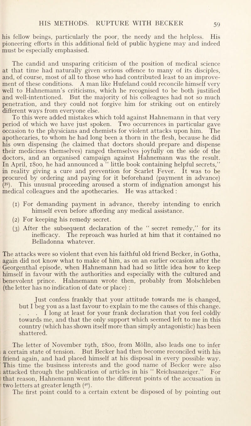 HIS METHODS. RUPTURE WITH BECKER his fellow beings, particularly the poor, the needy and the helpless. His pioneering efforts in this additional held of public hygiene may and indeed must be especially emphasised. The candid and unsparing criticism of the position of medical science at that time had naturally given serious offence to many of its disciples, and, of course, most of all to those who had contributed least to an improve- ment of these conditions. A man like Hufeland could reconcile himself very well to Hahnemann’s criticisms, which he recognised to be both justihed and well-intentioned. But the majority of his colleagues had not so much penetration, and they could not forgive him for striking out on entirely different ways from everyone else. To this were added mistakes which told against Hahnemann in that very period of which we have just spoken. Two occurrences in particular gave occasion to the physicians and chemists for violent attacks upon him. The apothecaries, to whom he had long been a thorn in the flesh, because he did his own dispensing (he claimed that doctors should prepare and dispense their medicines themselves) ranged themselves joyfully on the side of the doctors, and an organised campaign against Hahnemann was the result. In April, 1800, he had announced a “ little book containing helpful secrets,” in reality giving a cure and prevention for Scarlet Fever. It was to be procured by ordering and paying for it beforehand (payment in advance) (39). This unusual proceeding aroused a storm of indignation amongst his medical colleagues and the apothecaries. He was attacked : (1) For demanding payment in advance, thereby intending to enrich himself even before affording any medical assistance. (2) For keeping his remedy secret. (3) After the subsequent declaration of the '' secret remedy,” for its inefficacy. The reproach was hurled at him that it contained no Belladonna whatever. The attacks were so violent that even his faithful old friend Becker, in Gotha, again did not know what to make of him, as on an earlier occasion after the Georgenthal episode, when Hahnemann had had so little idea how to keep himself in favour with the authorities and especially with the cultured and benevolent prince. Hahnemann wrote then, probably from Molschleben (the letter has no indication of date or place) : Just confess frankly that your attitude towards me is changed, but I beg you as a last favour to explain to me the causes of this change. . I long at least for your frank declaration that you feel coldly towards me, and that the only support which seemed left to me in this country (which has shown itself more than simply antagonistic) has been shattered. The letter of November 19th, 1800, from Mölln, also leads one to infer a certain state of tension. But Becker had then become reconciled with his friend again, and had placed himself at his disposal in every possible way. This time the business interests and the good name of Becker were also . attacked through the publication of articles in his ‘‘ Reichsanzeiger.” For that reason, Hahnemann went into the different points of the accusation in 1 two letters at greater length (4°). The hrst point could to a certain extent be disposed of by pointing out