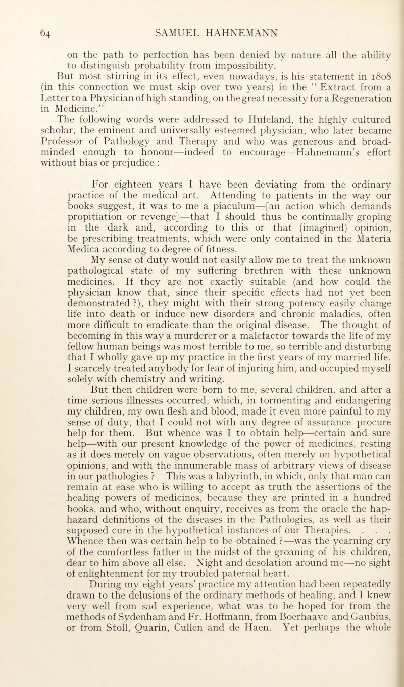 on the path to perfection has been denied by nature all the ability to distinguish probability from impossibility. But most stirring in its ehect, even nowadays, is his statement in 1808 (in this connection we must skip over two years) in the “ Extract from a Letter to a Physician of high standing, on the great necessity for a Regeneration in Medicine.” The following words were addressed to Hufeland, the highly cultured scholar, the eminent and universally esteemed physician, who later became Professor of Pathology and Therapy and who was generous and broad- minded enough to honour—indeed to encourage—Hahnemann’s effort without bias or prejudice : For eighteen years I have been deviating from the ordinary practice of the medical art. Attending to patients in the way our books suggest, it was to me a piaculum—[an action which demands propitiation or revenge]—that I should thus be continually groping in the dark and, according to this or that (imagined) opinion, be prescribing treatments, which were only contained in the Materia Medica according to degree of fitness. My sense of duty would not easily allow me to treat the unknown pathological state of my suffering brethren with these unknown medicines. If they are not exactly suitable (and how could the physician know that, since their specihc effects had not yet been demonstrated ?), they might with their strong potency easily change life into death or induce new disorders and chronic maladies, often more difficult to eradicate than the original disease. The thought of becoming in this way a murderer or a malefactor towards the life of my fellow human beings was most terrible to me, so terrible and disturbing that I wholly gave up my practice in the hrst years of my married life. I scarcely treated anybody for fear of injuring him, and occupied myself solely with chemistry and writing. But then children were born to me, several children, and after a time serious illnesses occurred, which, in tormenting and endangering my children, my own flesh and blood, made it even more painful to my sense of duty, that I could not with any degree of assurance procure help for them. But whence was I to obtain help—certain and sure help—with our present knowledge of the power of medicines, resting as it does merely on vague observations, often merely on hypothetical opinions, and with the innumerable mass of arbitrary views of disease in our pathologies ? This was a labyrinth, in which, only that man can remain at ease who is willing to accept as truth the assertions of the healing powers of medicines, because they are printed in a hundred books, and who, without enquiry, receives as from the oracle the hap- hazard dehnitions of the diseases in the Pathologies, as well as their supposed cure in the hypothetical instances of our Therapies. Whence then was certain help to be obtained ?—was the yearning cry of the comfortless father in the midst of the groaning of his children, dear to him above all else. Night and desolation around me—no sight of enlightenment for my troubled paternal heart. During my eight years’ practice my attention had been repeatedly drawn to the delusions of the ordinary methods of healing, and I knew very well from sad experience, what was to be hoped for from the methods of Sydenham and Fr. Hoffmann, from Boerhaave and Gaubius, or from Stoll, Quarin, Cullen and de Haen. Yet perhaps the whole