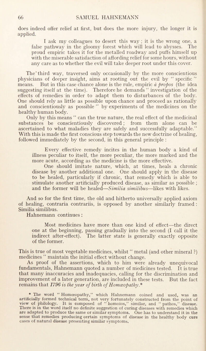 does indeed offer relief at first, but does the more injury, the longer it is applied. I ask my colleagues to desert this way ; it is the wrong one, a false pathway in the gloomy forest which will lead to abysses. The proud empiric takes it for the metalled roadway and puffs himself up with the miserable satisfaction of affording relief for some hours, without any care as to whether the evil will take deeper root under this cover. The'third way, traversed only occasionally by the more conscientious physicians of deeper insight, aims at rooting out the evil by specihc '' means. But in this case chance alone is the rule, empiric ä propos (the idea suggesting itself at the time). Therefore he demands ‘‘ investigation of the effects of remedies in order to adapt them to disturbances of the body. One should rely as little as possible upon chance and proceed as rationally and conscientiously as possible by experiments of the medicines on the healthy human body. Only by this means can the true nature, the real effect of the medicinal substances be conscientiously discovered; from them alone can be ascertained to what maladies they are safely and successfully adaptable.” With this is made the hrst conscious step towards the new doctrine of healing, followed immediately by the second, in this general principle : Every effective remedy incites in the human body a kind of illness peculiar to itself, the more peculiar, the more marked and the more acute, according as the medicine is the more effective. One should imitate nature, which, at times, heals a chronic disease by another additional one. One should apply in the disease to be healed, particularly if chronic, that remedy which is able to stimulate another artihcially produced disease, as similar as possible ; and the former will be healed—Similia similihus—likes with likes. And so for the hrst time, the old and hitherto universally applied axiom of healing, contraria contrariis, is opposed by another similarly framed : Similia similibus. Hahnemann continues : Most medicines have more than one kind of effect—the direct one at the beginning, passing gradually into the second (I call it the indirect after-effect). The latter state is generally exactly opposite of the former. This is true of most vegetable medicines, whilst ‘‘ metal (and other mineral ?) medicines ” maintain the initial effect without change. As proof of the assertions, which to him were already unequivocal fundamentals, Hahnemann quoted a number of medicines tested. It is true that many inaccuracies and inadequacies, calling for the discrimination and improvement of a later generation, are included in these tests. But the fact remains that 1796 is the year ofhirth of Homoeopathy * The word “ Homoeopathy,” which Hahnemann coined and used, was an artificially formed technical term, not very fortunately constructed from the point of view of philology. It is composed of ” homoios,” similar, and ” pathos,” disease. There is in the word itself no definite suggestion of curing diseases with remedies which are adapted to produce the same or similar symptoms. One has to understand it in the sense that remedies producing certain symptoms of disease in the healthy body cure cases of natural disease presenting similar symptoms.