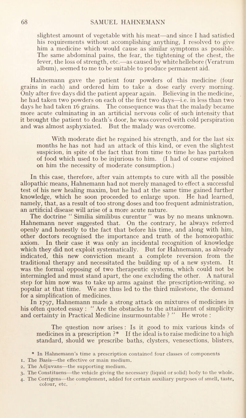 slightest amount of vegetable with his meat—and since I had satished his requirements without accomplishing anything, I resolved to give him a medicine which would cause as similar symptoms as possible. The same abdominal pains, the fear, the tightening of the chest, the fever, the loss of strength, etc.—as caused by white hellebore (Veratrum album), seemed to me to be suitable to produce permanent aid. Hahnemann gave the patient four powders of this medicine (four grains in each) and ordered him to take a dose early every morning. Only after hve days did the patient appear again. Believing in the medicine, he had taken two powders on each of the hrst two days—i.e. in less than two days he had taken i6 grains. The consequence was that the malady became more acute culminating in an artificial nervous colic of such intensity that it brought the patient to death's door, he was covered with cold perspiration and was almost asphyxiated. But the malady was overcome. With moderate diet he regained his strength, and for the last six months he has not had an attack of this kind, or even the slightest suspicion, in spite of the fact that from time to time he has partaken of food which used to be injurious to him. (I had of course enjoined on him the necessity of moderate consumption.) In this case, therefore, after vain attempts to cure with all the possible allopathic means, Hahnemann had not merely managed to effect a successful test of his new healing maxim, but he had at the same time gained further knowledge, which he soon proceeded to enlarge upon. He had learned, namely, that, as a result of too strong doses and too frequent administration, an artificial disease will arise of a more acute nature. The doctrine Similia similibus curentur  was by no means unknown. Hahnemann never suggested that. On the contrary, he always referred openly and honestly to the fact that before his time, and along with him, other doctors recognised the importance and truth of the homoeopathic axiom. In their case it was only an incidental recognition of knowledge which they did not exploit systematically. But for Hahnemann, as already indicated, this new conviction meant a complete reversion from the traditional therapy and necessitated the building up of a new system. It was the formal opposing of two therapeutic systems, which could not be intermingled and must stand apart, the one excluding the other. A natural step for him now was to take up arms against the prescription-writing, so popular at that time. We are thus led to the third milestone, the demand for a simplification of medicines. In 1797, Hahnemann made a strong attack on mixtures of medicines in his often quoted essay : Are the obstacles to the attainment of simplicity and certainty in Practical Medicine insurmountable ?  He wrote : The question now arises : Is it good to mix various kinds of medicines in a prescription ?* If the ideal is to raise medicine to a high standard, should we prescribe baths, clysters, venesections, blisters. * In Hahnemann’s time a prescription contained four classes of components 1. The Basis—-the effective or main medium. 2. The Adjuvans—the supporting medium. 3. The Constituens—-the vehicle giving the necessary (liquid or solid) body to the whole. 4. The Corrigens—-the complement, added for certain auxiliary purposes of smell, taste, colour, etc.