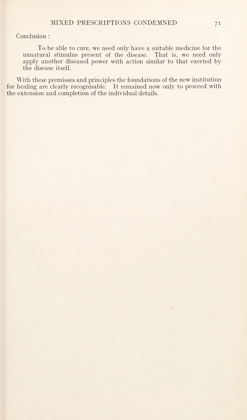 MIXED PRESCRIPTIONS CONDEMNED Conclusion : To be able to cure, we need only have a suitable medicine for the unnatural stimulus present of the disease. That is, we need only apply another diseased power with action similar to that exerted by the disease itself. With these premisses and principles the foundations of the new institution for healing are clearly recognisable. It remained now only to proceed with the extension and completion of the individual details.