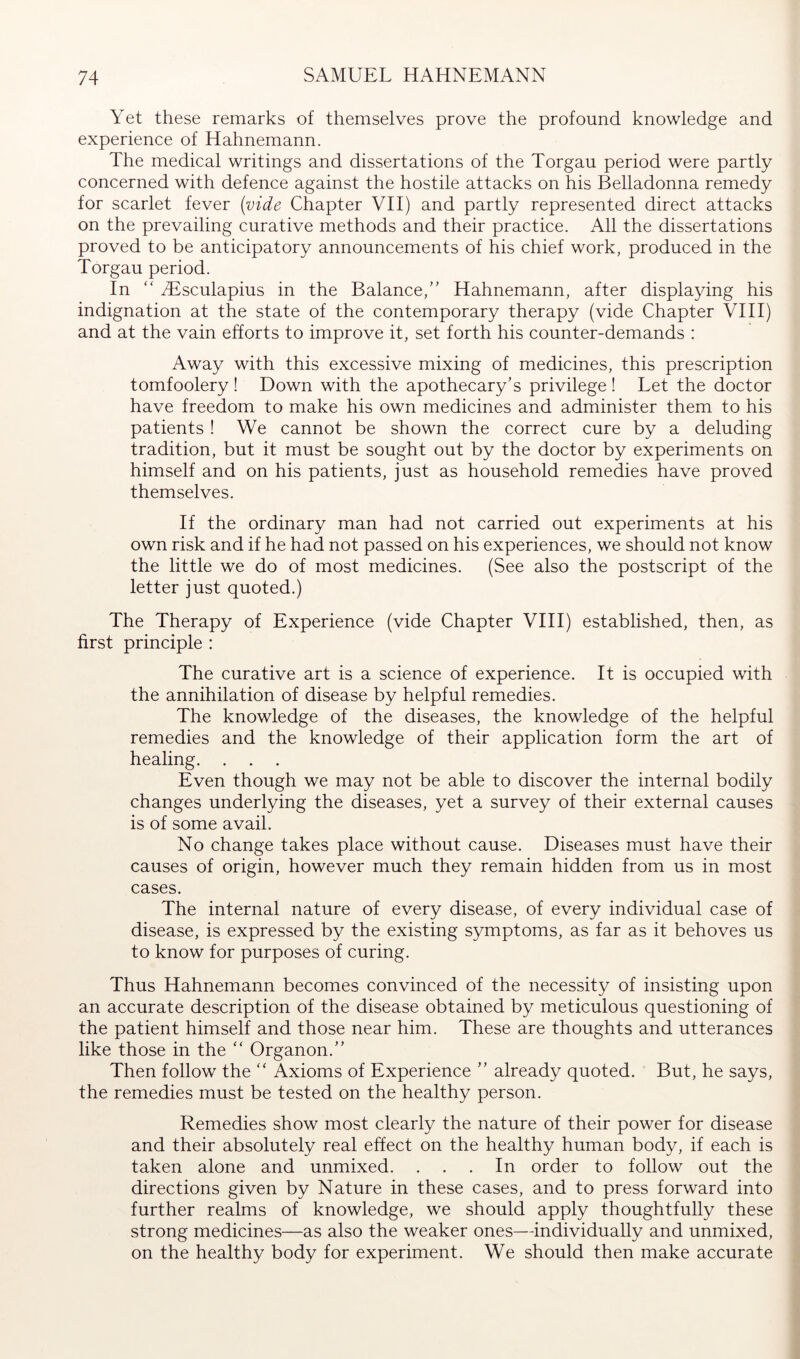 Yet these remarks of themselves prove the profound knowledge and experience of Hahnemann. The medical writings and dissertations of the Torgau period were partly concerned with defence against the hostile attacks on his Belladonna remedy for scarlet fever (vide Chapter VH) and partly represented direct attacks on the prevailing curative methods and their practice. All the dissertations proved to be anticipatory announcements of his chief work, produced in the Torgau period. In “ iEsculapius in the Balance,’' Hahnemann, after displaying his indignation at the state of the contemporary therapy (vide Chapter VIH) and at the vain efforts to improve it, set forth his counter-demands : Away with this excessive mixing of medicines, this prescription tomfoolery! Down with the apothecary’s privilege ! Let the doctor have freedom to make his own medicines and administer them to his patients! We cannot be shown the correct cure by a deluding tradition, but it must be sought out by the doctor by experiments on himself and on his patients, just as household remedies have proved themselves. If the ordinary man had not carried out experiments at his own risk and if he had not passed on his experiences, we should not know the little we do of most medicines. (See also the postscript of the letter just quoted.) The Therapy of Experience (vide Chapter VHI) established, then, as first principle : The curative art is a science of experience. It is occupied with the annihilation of disease by helpful remedies. The knowledge of the diseases, the knowledge of the helpful remedies and the knowledge of their application form the art of healing. . . . Even though we may not be able to discover the internal bodily changes underlying the diseases, yet a survey of their external causes is of some avail. No change takes place without cause. Diseases must have their causes of origin, however much they remain hidden from us in most cases. The internal nature of every disease, of every individual case of disease, is expressed by the existing symptoms, as far as it behoves us to know for purposes of curing. Thus Hahnemann becomes convinced of the necessity of insisting upon an accurate description of the disease obtained by meticulous questioning of the patient himself and those near him. These are thoughts and utterances like those in the “ Organon.” Then follow the “ Axioms of Experience ” already quoted. But, he says, the remedies must be tested on the healthy person. Remedies show most clearly the nature of their power for disease and their absolutely real effect on the healthy human body, if each is taken alone and unmixed. ... In order to follow out the directions given by Nature in these cases, and to press forward into further realms of knowledge, we should apply thoughtfully these strong medicines—as also the weaker ones—individually and unmixed, on the healthy body for experiment. We should then make accurate