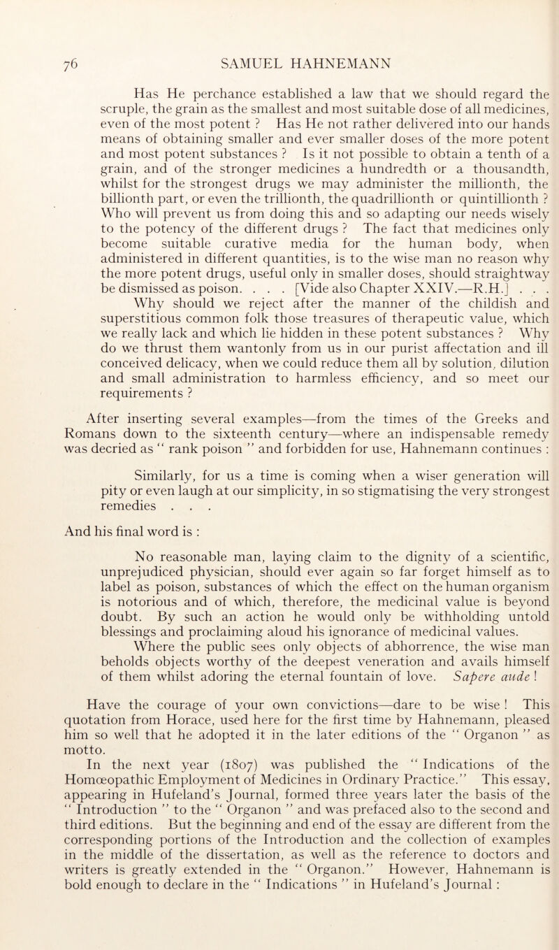 Has He perchance established a law that we should regard the scruple, the grain as the smallest and most suitable dose of all medicines, even of the most potent ? Has He not rather delivered into our hands means of obtaining smaller and ever smaller doses of the more potent and most potent substances ? Is it not possible to obtain a tenth of a grain, and of the stronger medicines a hundredth or a thousandth, whilst for the strongest drugs we may administer the millionth, the billionth part, or even the trillionth, the quadrillionth or quintillionth ? Who will prevent us from doing this and so adapting our needs wisely to the potency of the different drugs ? The fact that medicines only become suitable curative media for the human body, when administered in different quantities, is to the wise man no reason why the more potent drugs, useful only in smaller doses, should straightway be dismissed as poison. . . . [Vide also Chapter XXIV.—R.H.J . . . Why should we reject after the manner of the childish and superstitious common folk those treasures of therapeutic value, which we really lack and which he hidden in these potent substances ? Why do we thrust them wantonly from us in our purist affectation and ill conceived delicacy, when we could reduce them all by solution, dilution and small administration to harmless efficiency, and so meet our requirements ? After inserting several examples—from the times of the Greeks and Romans down to the sixteenth century—where an indispensable remedy was decried as “ rank poison  and forbidden for use, Hahnemann continues : Similarly, for us a time is coming when a wiser generation will pity or even laugh at our simplicity, in so stigmatising the very strongest remedies . . . And his final word is ; No reasonable man, laying claim to the dignity of a scientihc, unprejudiced physician, should ever again so far forget himself as to label as poison, substances of which the effect on the human organism is notorious and of which, therefore, the medicinal value is beyond doubt. By such an action he would only be withholding untold blessings and proclaiming aloud his ignorance of medicinal values. Where the public sees only objects of abhorrence, the wise man beholds objects worthy of the deepest veneration and avails himself of them whilst adoring the eternal fountain of love. Sapere aude ! Have the courage of your own convictions—dare to be wise ! This quotation from Horace, used here for the hrst time by Hahnemann, pleased him so well that he adopted it in the later editions of the “ Organon ” as motto. In the next year (1807) was published the '' Indications of the Homoeopathic Employment of Medicines in Ordinary Practice.” This essay, appearing in Hufeland’s Journal, formed three years later the basis of the ” Introduction ” to the '' Organon ” and was prefaced also to the second and third editions. But the beginning and end of the essay are different from the corresponding portions of the Introduction and the collection of examples in the middle of the dissertation, as well as the reference to doctors and writers is greatly extended in the ‘‘ Organon.” However, Hahnemann is bold enough to declare in the Indications ” in Hufeland's Journal: