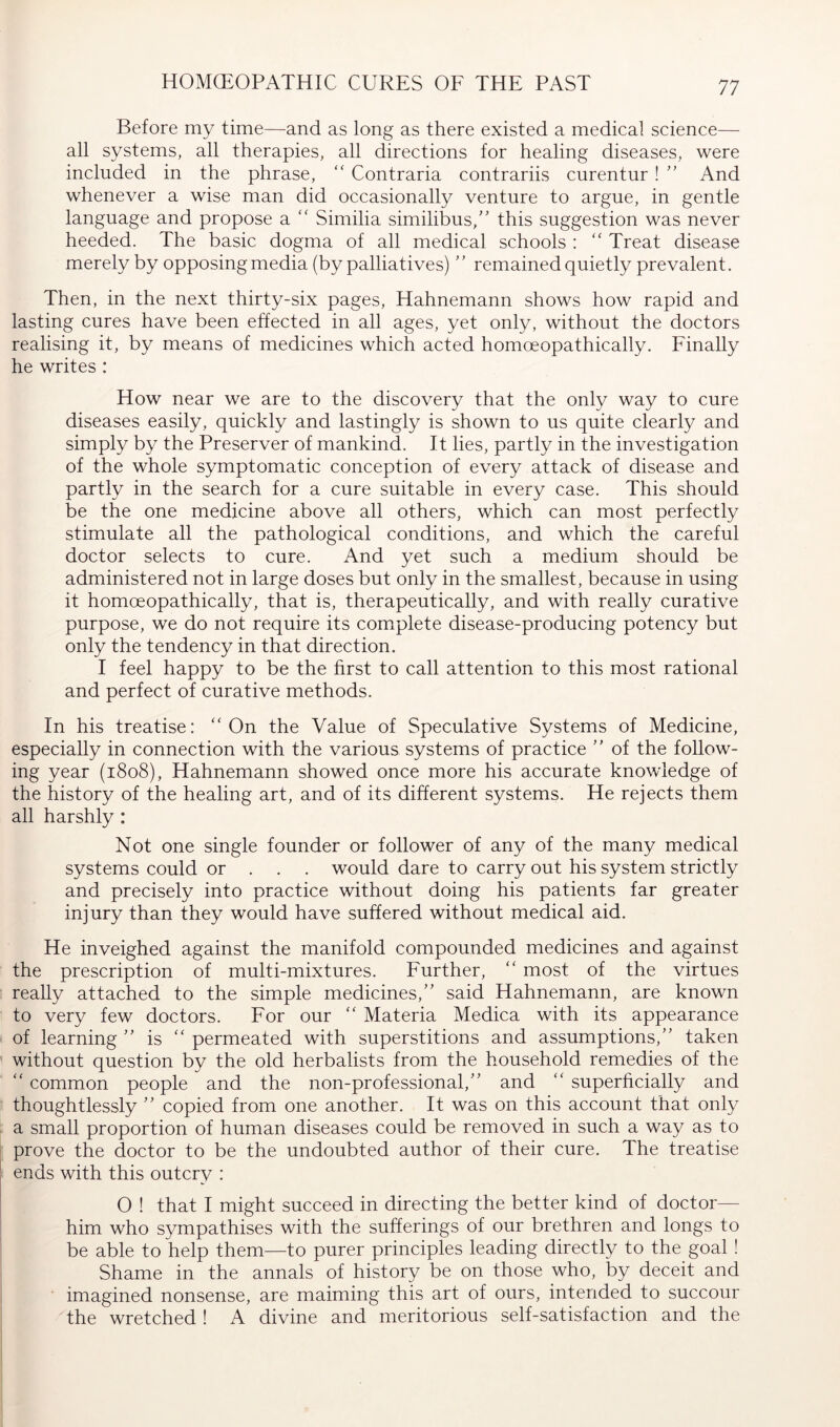 HOMCEOPATHIC CURES OF THE PAST Before my time—and as long as there existed a medical science— all systems, all therapies, all directions for healing diseases, were included in the phrase, “ Contraria contrariis curentur ! ” And whenever a wise man did occasionally venture to argue, in gentle language and propose a ‘‘ Similia similibus, this suggestion was never heeded. The basic dogma of all medical schools : “ Treat disease merely by opposing media (by palliatives) remained quietly prevalent. Then, in the next thirty-six pages, Hahnemann shows how rapid and lasting cures have been effected in all ages, yet only, without the doctors realising it, by means of medicines which acted homoeopathically. Finally he writes : How near we are to the discovery that the only way to cure diseases easily, quickly and lastingly is shown to us quite clearly and simply by the Preserver of mankind. It lies, partly in the investigation of the whole symptomatic conception of every attack of disease and partly in the search for a cure suitable in every case. This should be the one medicine above all others, which can most perfectly stimulate all the pathological conditions, and which the careful doctor selects to cure. And yet such a medium should be administered not in large doses but only in the smallest, because in using it homoeopathically, that is, therapeutically, and with really curative purpose, we do not require its comiplete disease-producing potency but only the tendency in that direction. I feel happy to be the first to call attention to this most rational and perfect of curative methods. In his treatise: “On the Value of Speculative Systems of Medicine, especially in connection with the various systems of practice  of the follow- ing year (1808), Hahnemann showed once more his accurate knowledge of the history of the healing art, and of its different systems. He rejects them all harshly : Not one single founder or follower of any of the many medical systems could or . . . would dare to carry out his system strictly and precisely into practice without doing his patients far greater injury than they would have suffered without medical aid. He inveighed against the manifold compounded medicines and against the prescription of multi-mixtures. Further, “ most of the virtues really attached to the simple medicines,” said Hahnemann, are known to very few doctors. For our “ Materia Medica with its appearance of learning ” is “ permeated with superstitions and assumptions,” taken without question by the old herbalists from the household remedies of the “ common people and the non-professional,” and “ superficially and thoughtlessly ” copied from one another. It was on this account that only a small proportion of human diseases could be removed in such a way as to prove the doctor to be the undoubted author of their cure. The treatise ends with this outcry : O ! that I might succeed in directing the better kind of doctor— him who sympathises with the sufferings of our brethren and longs to be able to help them—to purer principles leading directly to the goal! Shame in the annals of history be on those who, by deceit and imagined nonsense, are maiming this art of ours, intended to succour the wretched ! A divine and meritorious self-satisfaction and the