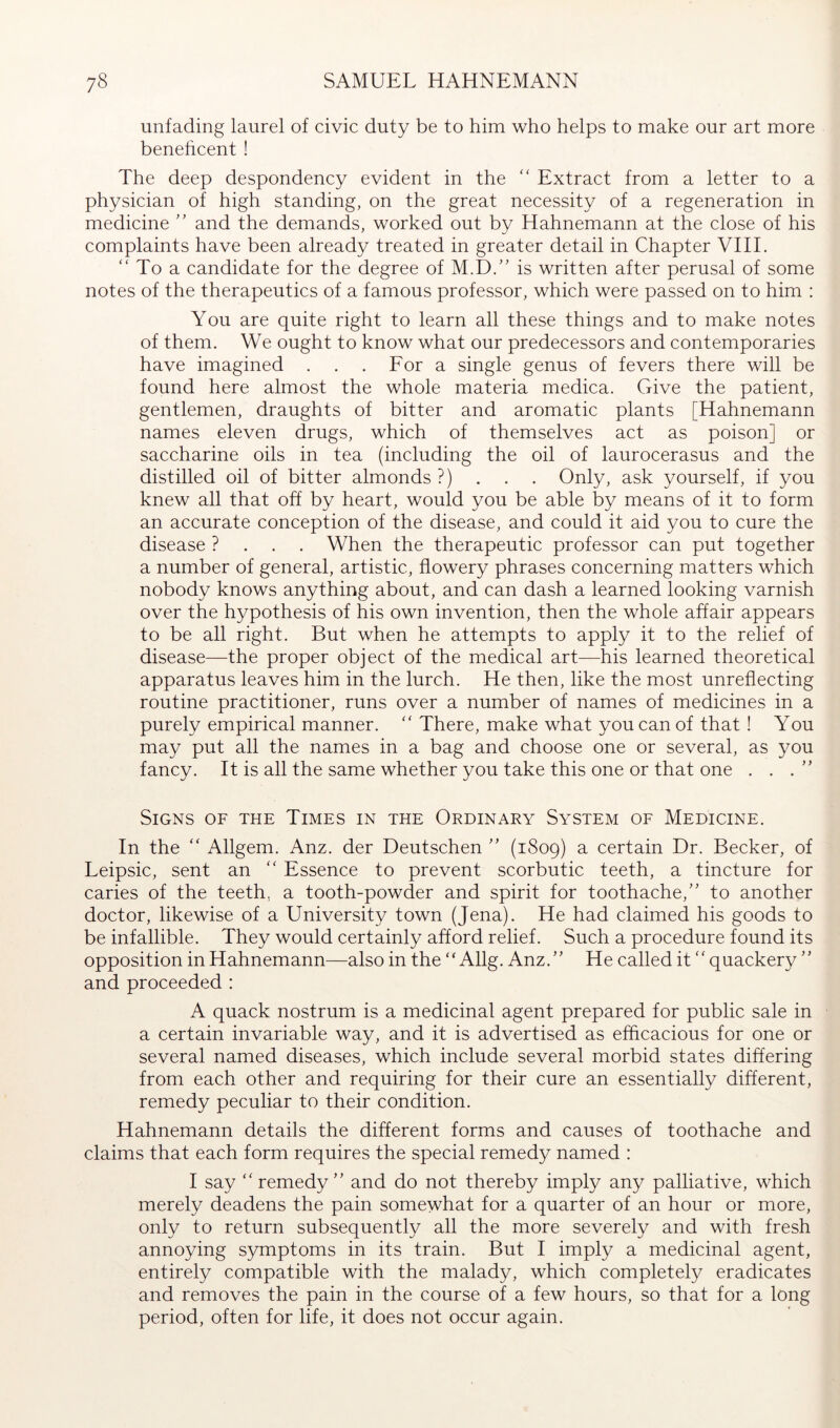 unfading laurel of civic duty be to him who helps to make our art more benehcent ! The deep despondency evident in the  Extract from a letter to a physician of high standing, on the great necessity of a regeneration in medicine and the demands, worked out by Hahnemann at the close of his complaints have been already treated in greater detail in Chapter VHL “ To a candidate for the degree of M.D/' is written after perusal of some notes of the therapeutics of a famous professor, which were passed on to him : You are quite right to learn all these things and to make notes of them. We ought to know what our predecessors and contemporaries have imagined , . . For a single genus of fevers there will be found here almost the whole materia medica. Give the patient, gentlemen, draughts of bitter and aromatic plants [Hahnemann names eleven drugs, which of themselves act as poison] or saccharine oils in tea (including the oil of laurocerasus and the distilled oil of bitter almonds ?) . . . Only, ask yourself, if you knew all that off by heart, would you be able by means of it to form an accurate conception of the disease, and could it aid you to cure the disease ? . . . When the therapeutic professor can put together a number of general, artistic, flowery phrases concerning matters which nobody knows anything about, and can dash a learned looking varnish over the hypothesis of his own invention, then the whole affair appears to be all right. But when he attempts to apply it to the relief of disease—the proper object of the medical art—his learned theoretical apparatus leaves him in the lurch. He then, like the most unreflecting routine practitioner, runs over a number of names of medicines in a purely empirical manner. '' There, make what you can of that! You may put all the names in a bag and choose one or several, as you fancy. It is all the same whether you take this one or that one . . .'’ Signs of the Times in the Ordinary System of Medicine. In the ‘‘ Allgem. Anz. der Deutschen (1809) a certain Dr. Becker, of Leipsic, sent an “ Essence to prevent scorbutic teeth, a tincture for caries of the teeth, a tooth-powder and spirit for toothache,'' to another doctor, likewise of a University town (Jena). He had claimed his goods to be infallible. They would certainly afford relief. Such a procedure found its opposition in Hahnemann—also in the Allg. Anz. He called it'' quackery  and proceeded : A quack nostrum is a medicinal agent prepared for public sale in a certain invariable way, and it is advertised as efficacious for one or several named diseases, which include several morbid states differing from each other and requiring for their cure an essentially different, remedy peculiar to their condition. Hahnemann details the different forms and causes of toothache and claims that each form requires the special remedy named : I say ‘'remedy and do not thereby imply any palliative, which merely deadens the pain somewhat for a quarter of an hour or more, only to return subsequently all the more severely and with fresh annoying symptoms in its train. But I imply a medicinal agent, entirely compatible with the malady, which completely eradicates and removes the pain in the course of a few hours, so that for a long period, often for life, it does not occur again.