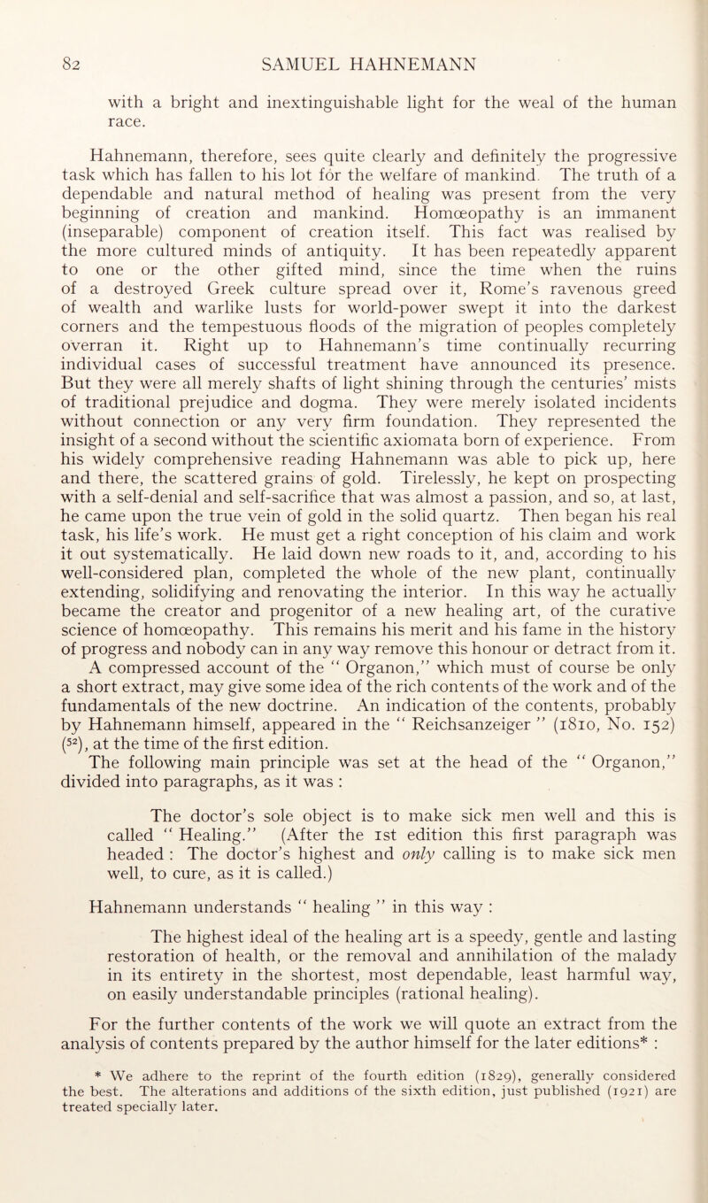 with a bright and inextinguishable light for the weal of the human race. Hahnemann, therefore, sees quite clearly and dehnitely the progressive task which has fallen to his lot for the welfare of mankind. The truth of a dependable and natural method of healing was present from the very beginning of creation and mankind. Homoeopathy is an immanent (inseparable) component of creation itself. This fact was realised by the more cultured minds of antiquity. It has been repeatedly apparent to one or the other gifted mind, since the time when the ruins of a destroyed Greek culture spread over it, Rome’s ravenous greed of wealth and warlike lusts for world-power swept it into the darkest corners and the tempestuous floods of the migration of peoples completely overran it. Right up to Hahnemann’s time continually recurring individual cases of successful treatment have announced its presence. But they were all merely shafts of light shining through the centuries’ mists of traditional prejudice and dogma. They were merely isolated incidents without connection or any very firm foundation. They represented the insight of a second without the scientific axiomata born of experience. From his widely comprehensive reading Hahnemann was able to pick up, here and there, the scattered grains of gold. Tirelessly, he kept on prospecting with a self-denial and self-sacrifice that was almost a passion, and so, at last, he came upon the true vein of gold in the solid quartz. Then began his real task, his life’s work. He must get a right conception of his claim and work it out systematically. He laid down new roads to it, and, according to his well-considered plan, completed the whole of the new plant, continually extending, solidifying and renovating the interior. In this way he actually became the creator and progenitor of a new healing art, of the curative science of homoeopathy. This remains his merit and his fame in the history of progress and nobody can in any way remove this honour or detract from it. A compressed account of the “ Organon,” which must of course be only a short extract, may give some idea of the rich contents of the work and of the fundamentals of the new doctrine. An indication of the contents, probably by Hahnemann himself, appeared in the “ Reichsanzeiger ” (i8io. No. 152) (52), at the time of the first edition. The following main principle was set at the head of the “ Organon,” divided into paragraphs, as it was : The doctor’s sole object is to make sick men well and this is called  Healing.” (After the ist edition this first paragraph was headed : The doctor’s highest and only calling is to make sick men well, to cure, as it is called.) Hahnemann understands ” healing ” in this way ; The highest ideal of the healing art is a speedy, gentle and lasting restoration of health, or the removal and annihilation of the malady in its entirety in the shortest, most dependable, least harmful way, on easily understandable principles (rational healing). For the further contents of the work we will quote an extract from the analysis of contents prepared by the author himself for the later editions* : * We adhere to the reprint of the fourth edition (1829), generally considered the best. The alterations and additions of the sixth edition, just published (1921) are treated specially later.