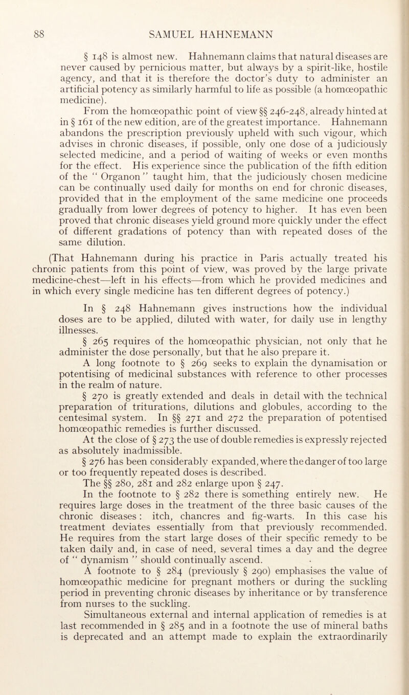 § 148 is almost new. Hahnemann claims that natural diseases are never caused by pernicious matter, but always by a spirit-like, hostile agency, and that it is therefore the doctor’s duty to administer an artificial potency as similarly harmful to life as possible (a homoeopathic medicine). Erom the homoeopathic point of view§§ 246-248, already hinted at in § 161 of the new edition, are of the greatest importance. Hahnemann abandons the prescription previously upheld with such vigour, which advises in chronic diseases, if possible, only one dose of a judiciously selected medicine, and a period of waiting of weeks or even months for the effect. His experience since the publication of the fifth edition of the '' Organon” taught him, that the judiciously chosen medicine can be continually used daily for months on end for chronic diseases, provided that in the employment of the same medicine one proceeds gradually from lower degrees of potency to higher. It has even been proved that chronic diseases yield ground more quickly under the effect of different gradations of potency than with repeated doses of the same dilution. (That Hahnemann during his practice in Paris actually treated his chronic patients from this point of view, was proved by the large private medicine-chest—left in his effects—from which he provided medicines and in which every single medicine has ten different degrees of potency.) In § 248 Hahnemann gives instructions how the individual doses are to be applied, diluted with water, for daily use in lengthy illnesses. § 265 requires of the homoeopathic physician, not only that he administer the dose personally, but that he also prepare it. A long footnote to § 269 seeks to explain the dynamisation or potentising of medicinal substances with reference to other processes in the realm of nature. § 270 is greatly extended and deals in detail with the technical preparation of triturations, dilutions and globules, according to the centesimal system. In §§ 271 and 272 the preparation of potentised homoeopathic remedies is further discussed. At the close of § 273 the use of double remedies is expressly rejected as absolutely inadmissible. § 276 has been considerably expanded, where the danger of too large or too frequently repeated doses is described. The §§ 280, 281 and 282 enlarge upon § 247. In the footnote to § 282 there is something entirely new. He requires large doses in the treatment of the three basic causes of the chronic diseases: itch, chancres and fig-warts. In this case his treatment deviates essentially from that previously recommended. He requires from the start large doses of their specific remedy to be taken daily and, in case of need, several times a day and the degree of ” dynamism ” should continually ascend. A footnote to § 284 (previously § 290) emphasises the value of homoeopathic medicine for pregnant mothers or during the suckling period in preventing chronic diseases by inheritance or by transference from nurses to the suckling. Simultaneous external and internal application of remedies is at last recommended in § 285 and in a footnote the use of mineral baths is deprecated and an attempt made to explain the extraordinarily